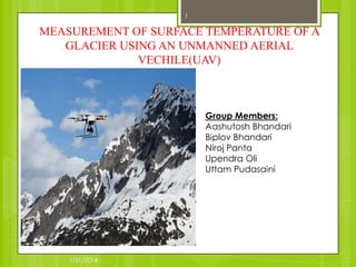 1

MEASUREMENT OF SURFACE TEMPERATURE OF A
GLACIER USING AN UNMANNED AERIAL
VECHILE(UAV)

Group Members:
Aashutosh Bhandari
Biplov Bhandari
Niroj Panta
Upendra Oli
Uttam Pudasaini

1/21/2014

 