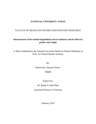 NATIONAL UNIVERSITY- SUDAN
FACULTY OF GRADUATE STUDIES AND SCIENTIFIC RESEARCH
Measurement of the medial longitudinal arch in Sudanese and its effect by
gender and weight
A Thesis Submitted to the National University-Sudan for Partial Fulfillment of
M.Sc. in Clinical Human Anatomy
By:
Almawsiley Alsayed Alnour
MBBS
Supervisor:
Dr. Randa A. Hadi Diab
Assistant Professor of Anatomy
February 2019
 