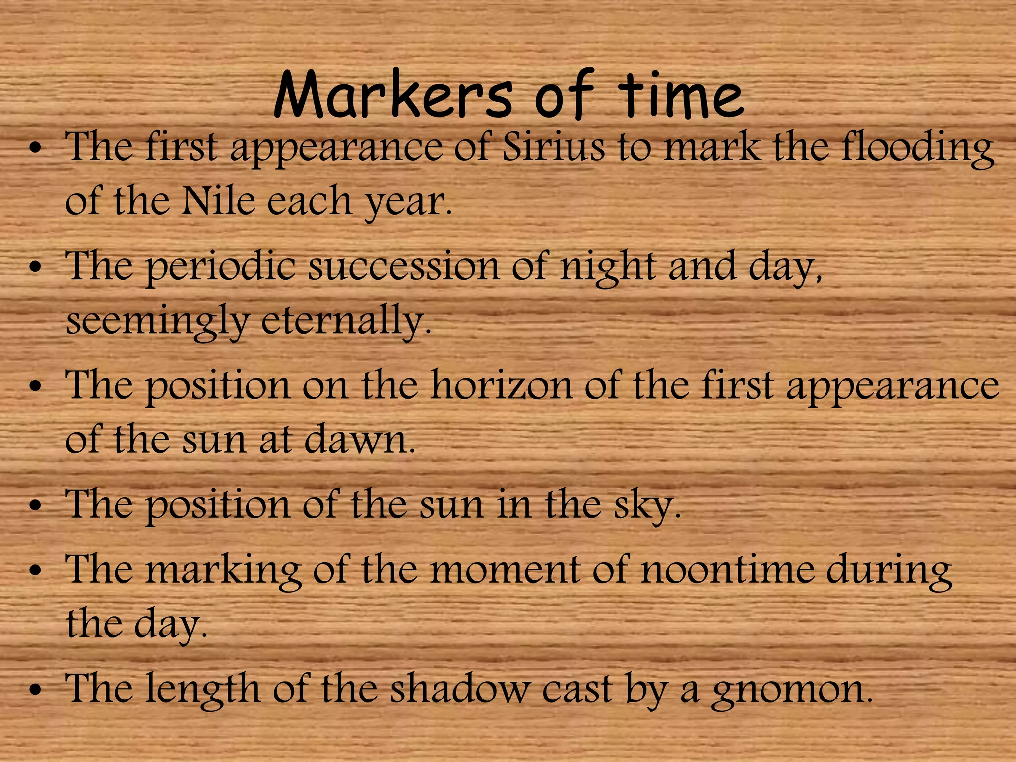 Markers of time
• The first appearance of Sirius to mark the flooding
of the Nile each year.
• The periodic succession of night and day,
seemingly eternally.
• The position on the horizon of the first appearance
of the sun at dawn.
• The position of the sun in the sky.
• The marking of the moment of noontime during
the day.
• The length of the shadow cast by a gnomon.
 