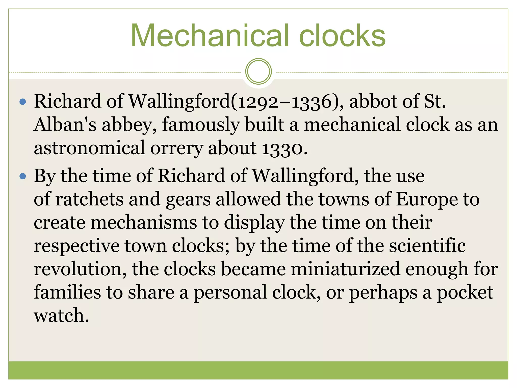 Mechanical clocks
 Richard of Wallingford(1292–1336), abbot of St.
Alban's abbey, famously built a mechanical clock as an
astronomical orrery about 1330.
 By the time of Richard of Wallingford, the use
of ratchets and gears allowed the towns of Europe to
create mechanisms to display the time on their
respective town clocks; by the time of the scientific
revolution, the clocks became miniaturized enough for
families to share a personal clock, or perhaps a pocket
watch.
 