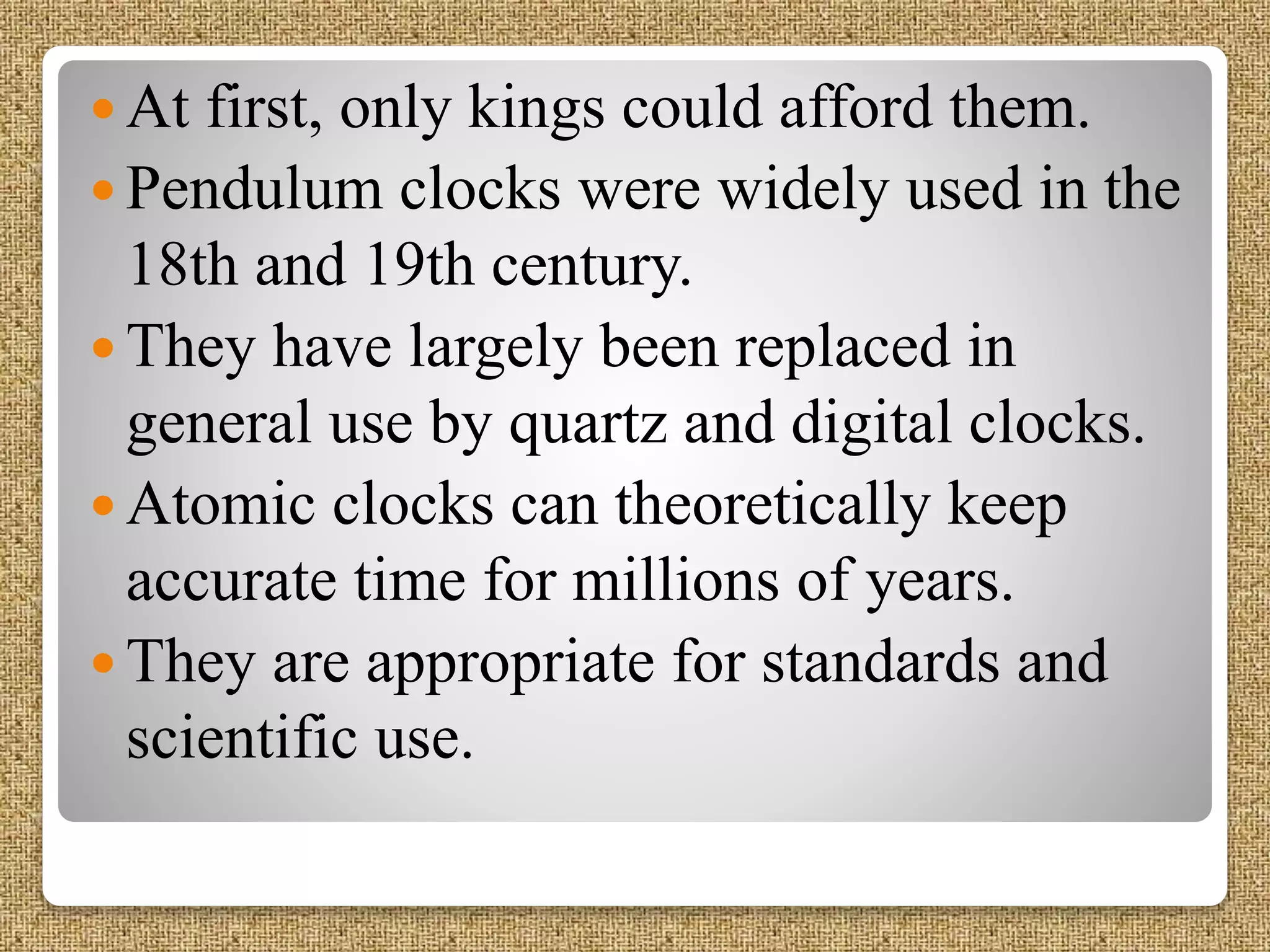  At first, only kings could afford them.
 Pendulum clocks were widely used in the
18th and 19th century.
 They have largely been replaced in
general use by quartz and digital clocks.
 Atomic clocks can theoretically keep
accurate time for millions of years.
 They are appropriate for standards and
scientific use.
 