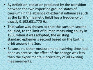 • By definition, radiation produced by the transition
between the two hyperfine ground states of
caesium (in the absence of external influences such
as the Earth's magnetic field) has a frequency of
exactly 9,192,631,770 Hz.
• That value was chosen so that the caesium second
equaled, to the limit of human measuring ability in
1960 when it was adopted, the existing
standard ephemeris second based on the Earth's
orbit around the Sun.
• Because no other measurement involving time had
been as precise, the effect of the change was less
than the experimental uncertainty of all existing
measurements.
 
