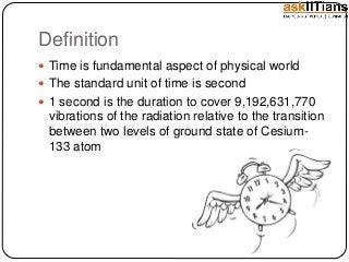 Definition
Time is fundamental aspect of physical world
The standard unit of time is second
1 second is the duration to cover 9,192,631,770
vibrations of the radiation relative to the transition
between two levels of ground state of Cesium-
133 atom