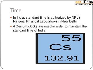 Time
In India, standard time is authorized by NPL (
National Physical Laboratory) in New Delhi
4 Cesium clocks are used in order to maintain the
standard time of India