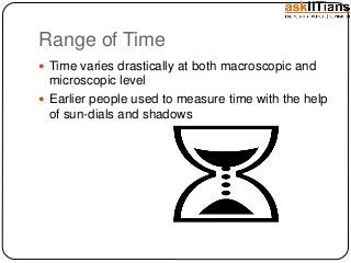 Range of Time
Time varies drastically at both macroscopic and
microscopic level
Earlier people used to measure time with the help
of sun-dials and shadows