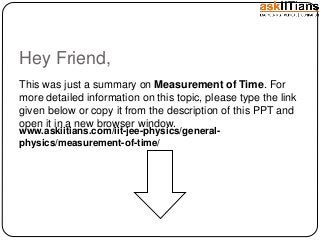 Hey Friend,
This was just a summary on Measurement of Time. For
more detailed information on this topic, please type the link
given below or copy it from the description of this PPT and
open it in a new browser window.
www.askiitians.com/iit-jee-physics/general-
physics/measurement-of-time/