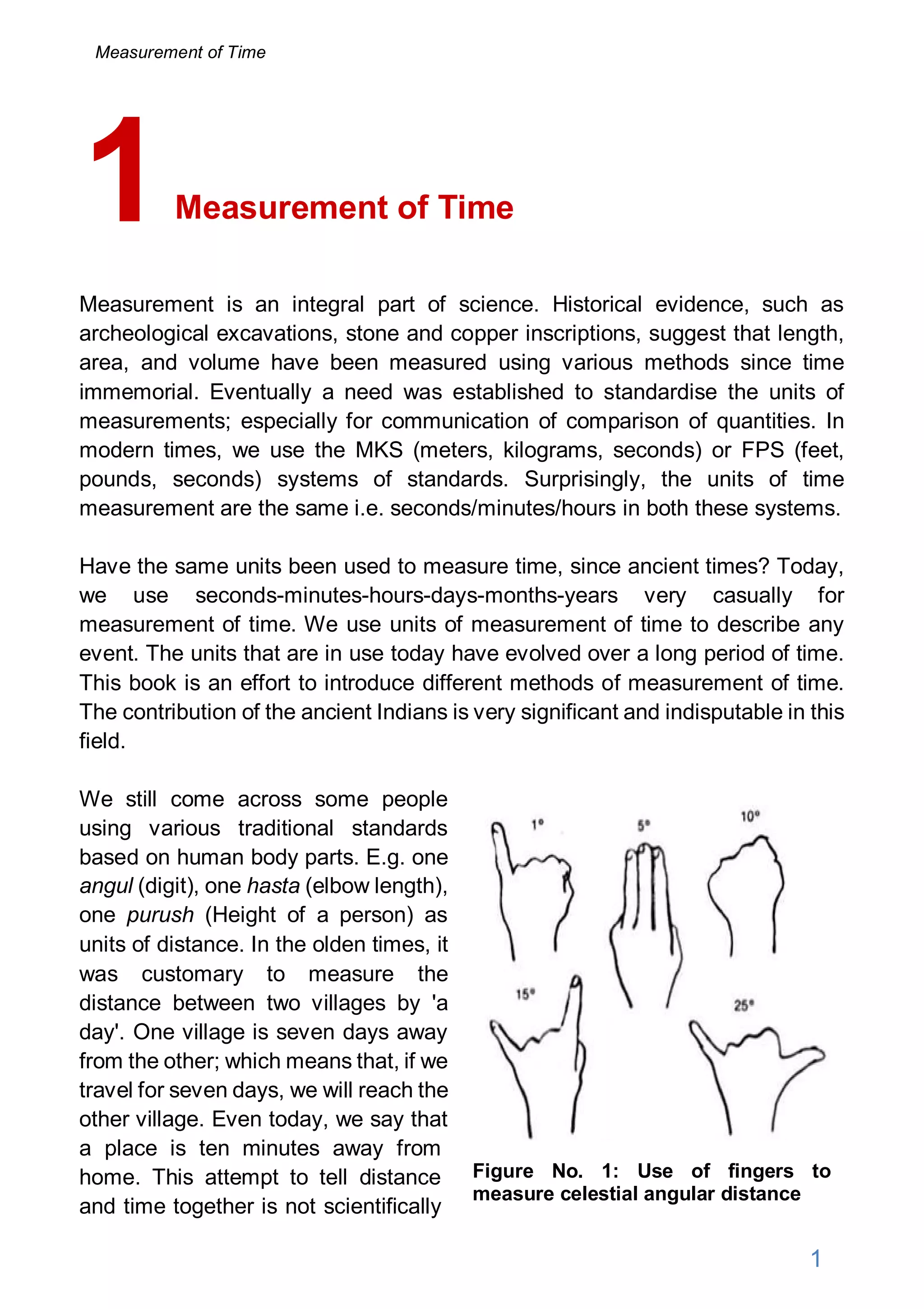 Measurement of Time
Measurement is an integral part of science. Historical evidence, such as
archeological excavations, stone and copper inscriptions, suggest that length,
area, and volume have been measured using various methods since time
immemorial. Eventually a need was established to standardise the units of
measurements; especially for communication of comparison of quantities. In
modern times, we use the MKS (meters, kilograms, seconds) or FPS (feet,
pounds, seconds) systems of standards. Surprisingly, the units of time
measurement are the same i.e. seconds/minutes/hours in both these systems.
Have the same units been used to measure time, since ancient times? Today,
we use seconds-minutes-hours-days-months-years very casually for
measurement of time. We use units of measurement of time to describe any
event. The units that are in use today have evolved over a long period of time.
This book is an effort to introduce different methods of measurement of time.
The contribution of the ancient Indians is very significant and indisputable in this
field.
We still come across some people
using various traditional standards
based on human body parts. E.g. one
angul (digit), one hasta (elbow length),
one purush (Height of a person) as
units of distance. In the olden times, it
was customary to measure the
distance between two villages by 'a
day'. One village is seven days away
from the other; which means that, if we
travel for seven days, we will reach the
other village. Even today, we say that
a place is ten minutes away from
home. This attempt to tell distance
and time together is not scientifically
1
Figure No. 1: Use of fingers to
measure celestial angular distance
1
Measurement of Time
 
