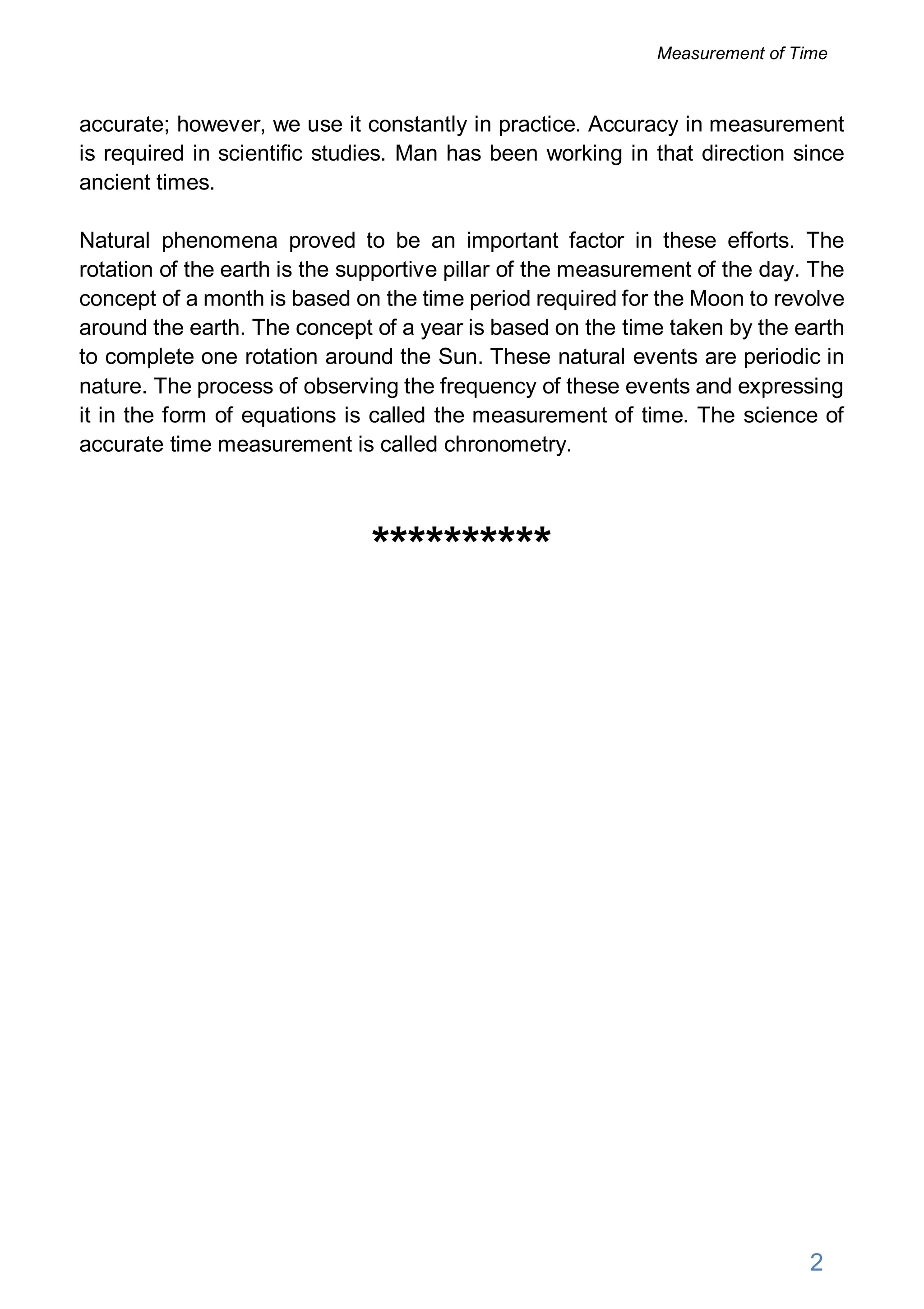 accurate; however, we use it constantly in practice. Accuracy in measurement
is required in scientific studies. Man has been working in that direction since
ancient times.
Natural phenomena proved to be an important factor in these efforts. The
rotation of the earth is the supportive pillar of the measurement of the day. The
concept of a month is based on the time period required for the Moon to revolve
around the earth. The concept of a year is based on the time taken by the earth
to complete one rotation around the Sun. These natural events are periodic in
nature. The process of observing the frequency of these events and expressing
it in the form of equations is called the measurement of time. The science of
accurate time measurement is called chronometry.
**********
2
Measurement of Time
 