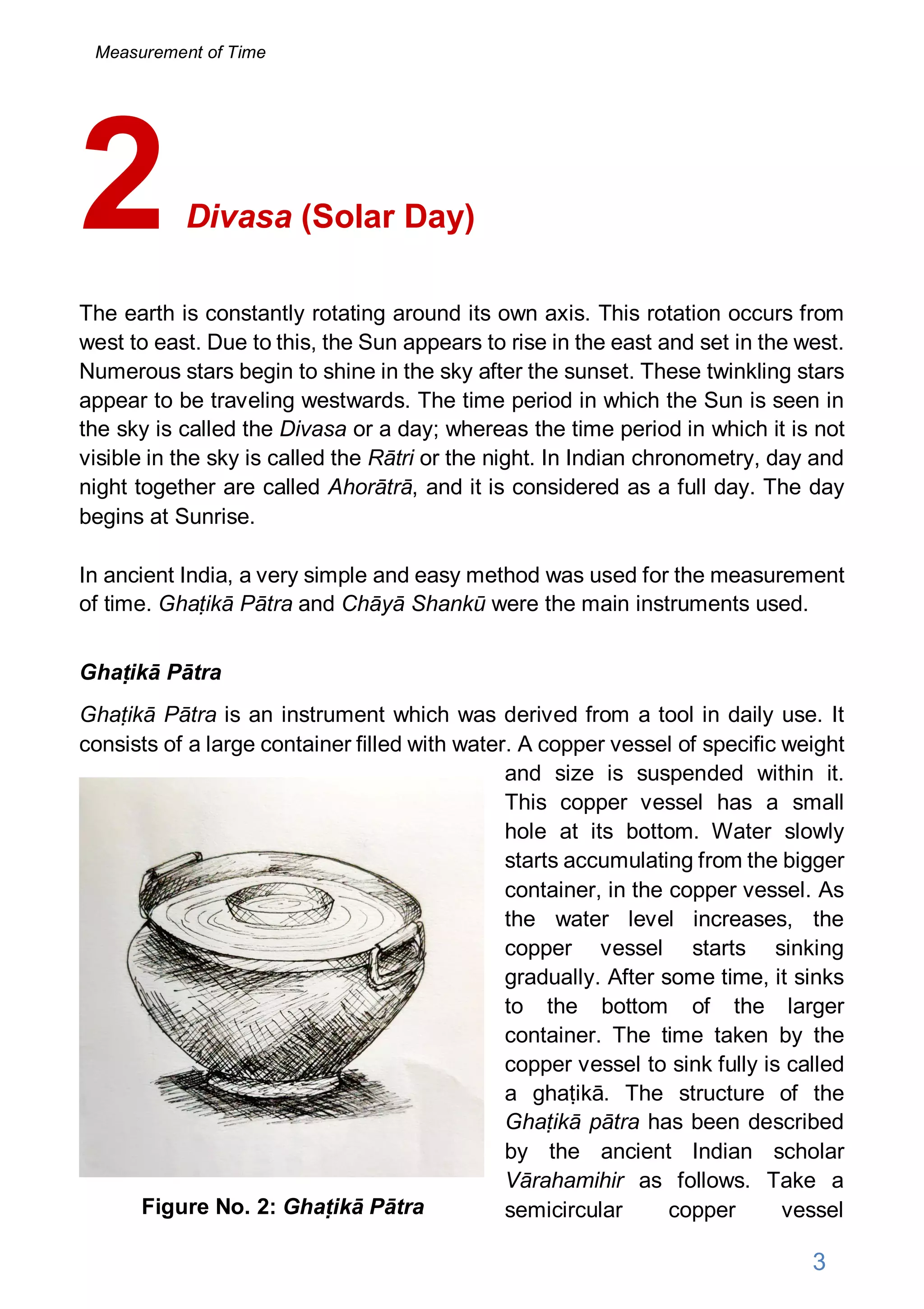 Divasa (Solar Day)
The earth is constantly rotating around its own axis. This rotation occurs from
west to east. Due to this, the Sun appears to rise in the east and set in the west.
Numerous stars begin to shine in the sky after the sunset. These twinkling stars
appear to be traveling westwards. The time period in which the Sun is seen in
the sky is called the Divasa or a day; whereas the time period in which it is not
visible in the sky is called the Rātri or the night. In Indian chronometry, day and
night together are called Ahorātrā, and it is considered as a full day. The day
begins at Sunrise.
In ancient India, a very simple and easy method was used for the measurement
of time. Ghaṭikā Pātra and Chāyā Shankū were the main instruments used.
Ghaṭikā Pātra
Ghaṭikā Pātra is an instrument which was derived from a tool in daily use. It
consists of a large container filled with water. A copper vessel of specific weight
and size is suspended within it.
This copper vessel has a small
hole at its bottom. Water slowly
starts accumulating from the bigger
container, in the copper vessel. As
the water level increases, the
copper vessel starts sinking
gradually. After some time, it sinks
to the bottom of the larger
container. The time taken by the
copper vessel to sink fully is called
a ghaṭikā. The structure of the
Ghaṭikā pātra has been described
by the ancient Indian scholar
Vārahamihir as follows. Take a
semicircular copper vessel
2
Figure No. 2: Ghaṭikā Pātra
3
Measurement of Time
 
