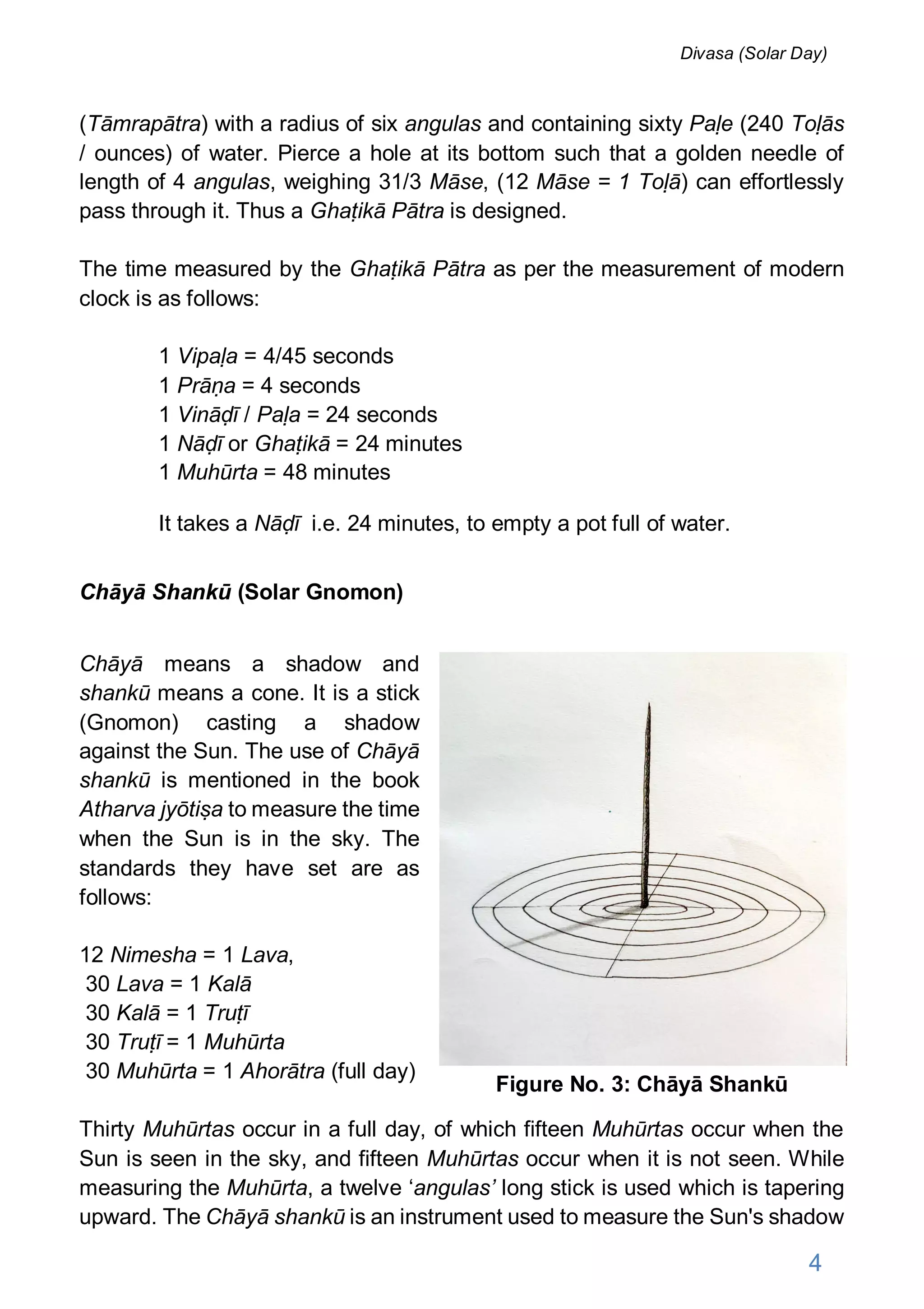 (Tāmrapātra) with a radius of six angulas and containing sixty Paḷe (240 Toḷās
/ ounces) of water. Pierce a hole at its bottom such that a golden needle of
length of 4 angulas, weighing 31/3 Māse, (12 Māse = 1 Toḷā) can effortlessly
pass through it. Thus a Ghaṭikā Pātra is designed.
The time measured by the Ghaṭikā Pātra as per the measurement of modern
clock is as follows:
1 Vipaḷa = 4/45 seconds
1 Prāṇa = 4 seconds
1 Vināḍī / Paḷa = 24 seconds
1 Nāḍī or Ghaṭikā = 24 minutes
1 Muhūrta = 48 minutes
It takes a Nāḍī i.e. 24 minutes, to empty a pot full of water.
Chāyā Shankū (Solar Gnomon)
Chāyā means a shadow and
shankū means a cone. It is a stick
(Gnomon) casting a shadow
against the Sun. The use of Chāyā
shankū is mentioned in the book
Atharva jyōtiṣa to measure the time
when the Sun is in the sky. The
standards they have set are as
follows:
12 Nimesha = 1 Lava,
30 Lava = 1 Kalā
30 Kalā = 1 Truṭī
30 Truṭī = 1 Muhūrta
30 Muhūrta = 1 Ahorātra (full day)
Thirty Muhūrtas occur in a full day, of which fifteen Muhūrtas occur when the
Sun is seen in the sky, and fifteen Muhūrtas occur when it is not seen. While
measuring the Muhūrta, a twelve ‘angulas’ long stick is used which is tapering
upward. The Chāyā shankū is an instrument used to measure the Sun's shadow
Figure No. 3: Chāyā Shankū
4
Divasa (Solar Day)
 