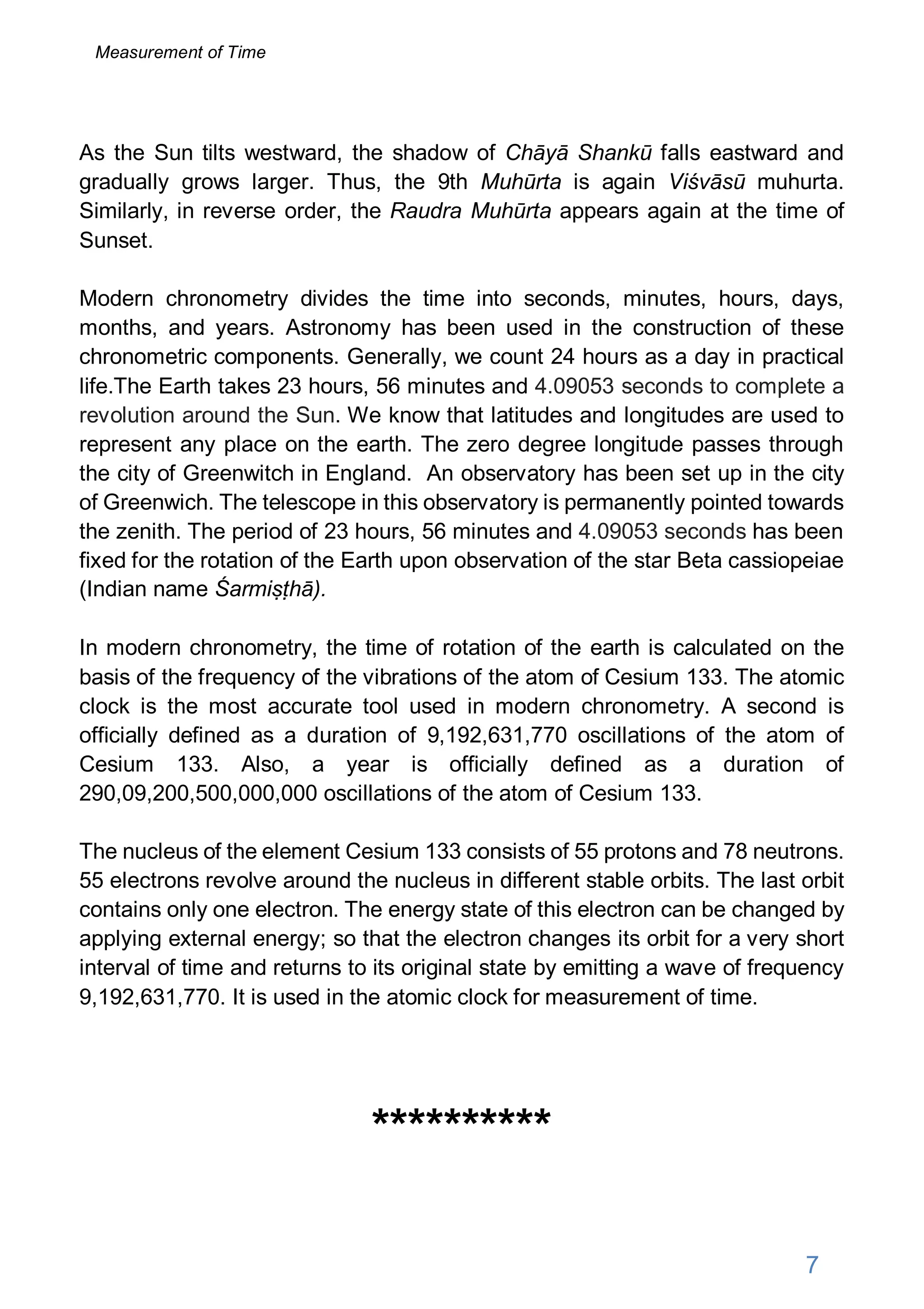 As the Sun tilts westward, the shadow of Chāyā Shankū falls eastward and
gradually grows larger. Thus, the 9th Muhūrta is again Viśvāsū muhurta.
Similarly, in reverse order, the Raudra Muhūrta appears again at the time of
Sunset.
Modern chronometry divides the time into seconds, minutes, hours, days,
months, and years. Astronomy has been used in the construction of these
chronometric components. Generally, we count 24 hours as a day in practical
life.The Earth takes 23 hours, 56 minutes and 4.09053 seconds to complete a
revolution around the Sun. We know that latitudes and longitudes are used to
represent any place on the earth. The zero degree longitude passes through
the city of Greenwitch in England. An observatory has been set up in the city
of Greenwich. The telescope in this observatory is permanently pointed towards
the zenith. The period of 23 hours, 56 minutes and 4.09053 seconds has been
fixed for the rotation of the Earth upon observation of the star Beta cassiopeiae
(Indian name Śarmiṣṭhā).
In modern chronometry, the time of rotation of the earth is calculated on the
basis of the frequency of the vibrations of the atom of Cesium 133. The atomic
clock is the most accurate tool used in modern chronometry. A second is
officially defined as a duration of 9,192,631,770 oscillations of the atom of
Cesium 133. Also, a year is officially defined as a duration of
290,09,200,500,000,000 oscillations of the atom of Cesium 133.
The nucleus of the element Cesium 133 consists of 55 protons and 78 neutrons.
55 electrons revolve around the nucleus in different stable orbits. The last orbit
contains only one electron. The energy state of this electron can be changed by
applying external energy; so that the electron changes its orbit for a very short
interval of time and returns to its original state by emitting a wave of frequency
9,192,631,770. It is used in the atomic clock for measurement of time.
**********
7
Measurement of Time
 