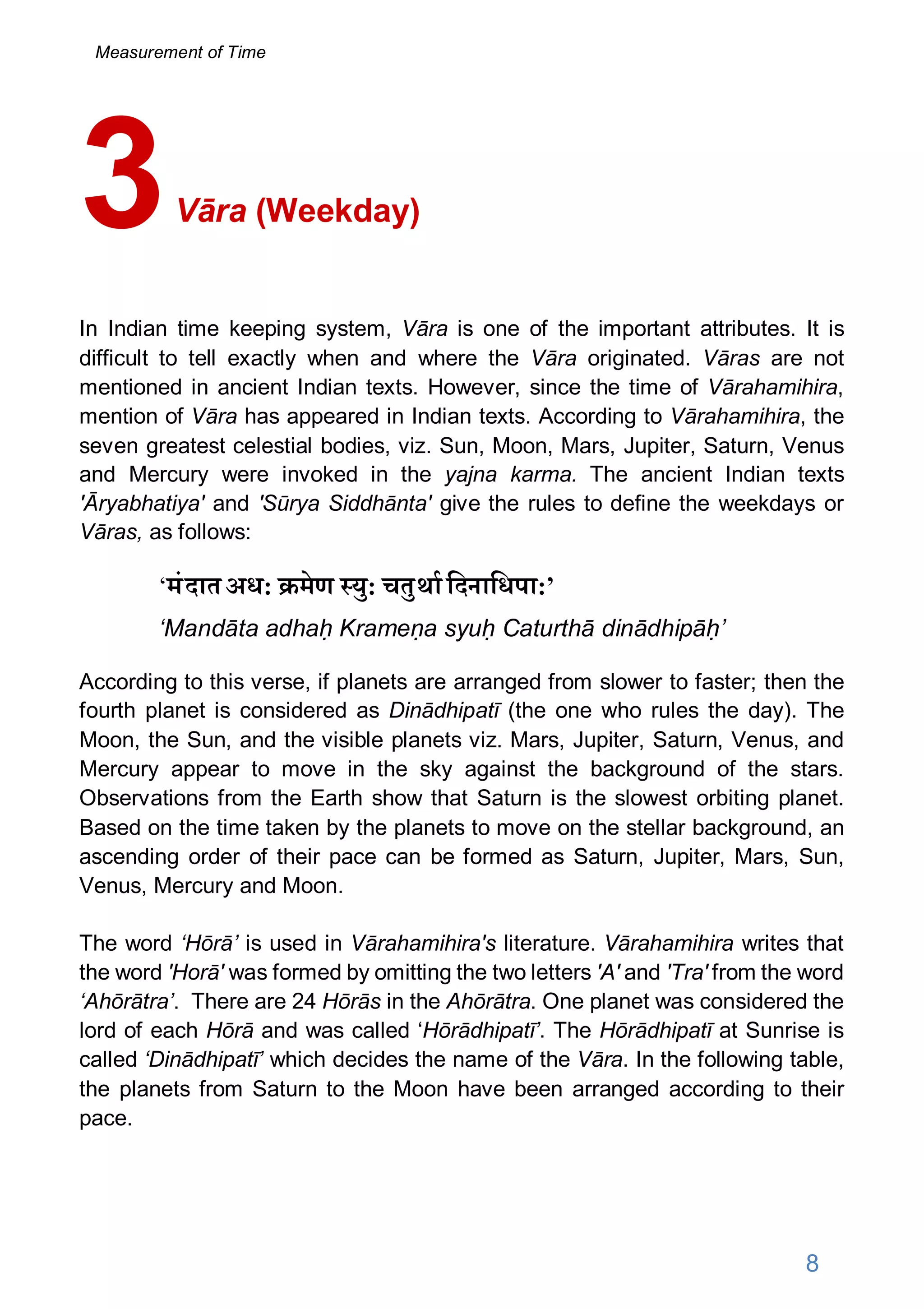 Vāra (Weekday)
In Indian time keeping system, Vāra is one of the important attributes. It is
difficult to tell exactly when and where the Vāra originated. Vāras are not
mentioned in ancient Indian texts. However, since the time of Vārahamihira,
mention of Vāra has appeared in Indian texts. According to Vārahamihira, the
seven greatest celestial bodies, viz. Sun, Moon, Mars, Jupiter, Saturn, Venus
and Mercury were invoked in the yajna karma. The ancient Indian texts
'Āryabhatiya' and 'Sūrya Siddhānta' give the rules to define the weekdays or
Vāras, as follows:
‘मंदातअध: मेण यु: चतुथािदनािधपा:’
‘Mandāta adhaḥ Krameṇa syuḥ Caturthā dinādhipāḥ’
According to this verse, if planets are arranged from slower to faster; then the
fourth planet is considered as Dinādhipatī (the one who rules the day). The
Moon, the Sun, and the visible planets viz. Mars, Jupiter, Saturn, Venus, and
Mercury appear to move in the sky against the background of the stars.
Observations from the Earth show that Saturn is the slowest orbiting planet.
Based on the time taken by the planets to move on the stellar background, an
ascending order of their pace can be formed as Saturn, Jupiter, Mars, Sun,
Venus, Mercury and Moon.
The word ‘Hōrā’ is used in Vārahamihira's literature. Vārahamihira writes that
the word 'Horā' was formed by omitting the two letters 'A' and 'Tra' from the word
‘Ahōrātra’. There are 24 Hōrās in the Ahōrātra. One planet was considered the
lord of each Hōrā and was called ‘Hōrādhipatī’. The Hōrādhipatī at Sunrise is
called ‘Dinādhipatī’ which decides the name of the Vāra. In the following table,
the planets from Saturn to the Moon have been arranged according to their
pace.
3
8
Measurement of Time
 