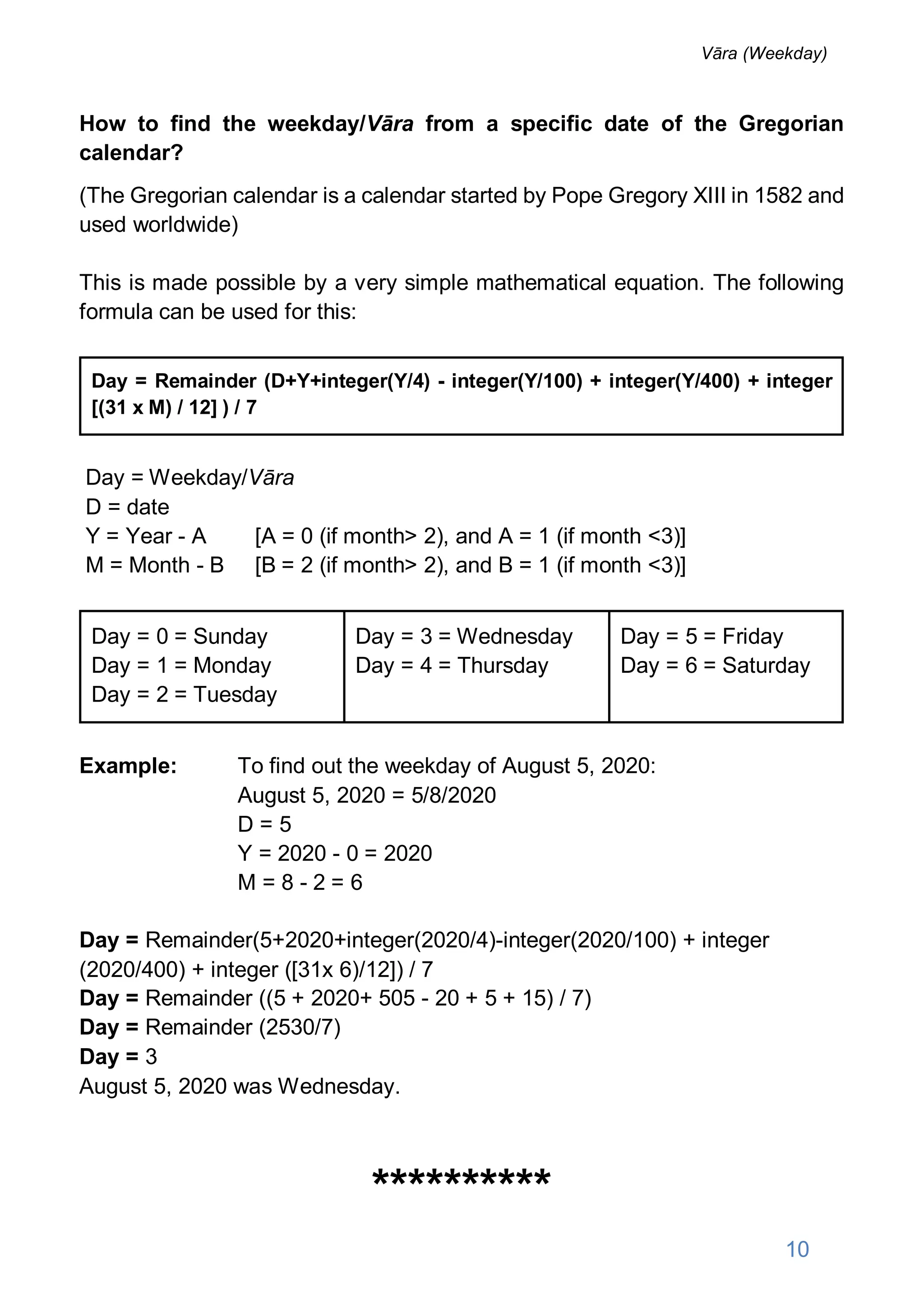 How to find the weekday/Vāra from a specific date of the Gregorian
calendar?
(The Gregorian calendar is a calendar started by Pope Gregory XIII in 1582 and
used worldwide)
This is made possible by a very simple mathematical equation. The following
formula can be used for this:
Day = Remainder (D+Y+integer(Y/4) - integer(Y/100) + integer(Y/400) + integer
[(31 x M) / 12] ) / 7
Day = Weekday/Vāra
D = date
Y = Year - A [A = 0 (if month> 2), and A = 1 (if month <3)]
M = Month - B [B = 2 (if month> 2), and B = 1 (if month <3)]
Day = 0 = Sunday
Day = 1 = Monday
Day = 2 = Tuesday
Day = 3 = Wednesday
Day = 4 = Thursday
Day = 5 = Friday
Day = 6 = Saturday
Example: To find out the weekday of August 5, 2020:
August 5, 2020 = 5/8/2020
D = 5
Y = 2020 - 0 = 2020
M = 8 - 2 = 6
Day = Remainder(5+2020+integer(2020/4)-integer(2020/100) + integer
(2020/400) + integer ([31x 6)/12]) / 7
Day = Remainder ((5 + 2020+ 505 - 20 + 5 + 15) / 7)
Day = Remainder (2530/7)
Day = 3
August 5, 2020 was Wednesday.
**********
10
Vāra (Weekday)
 