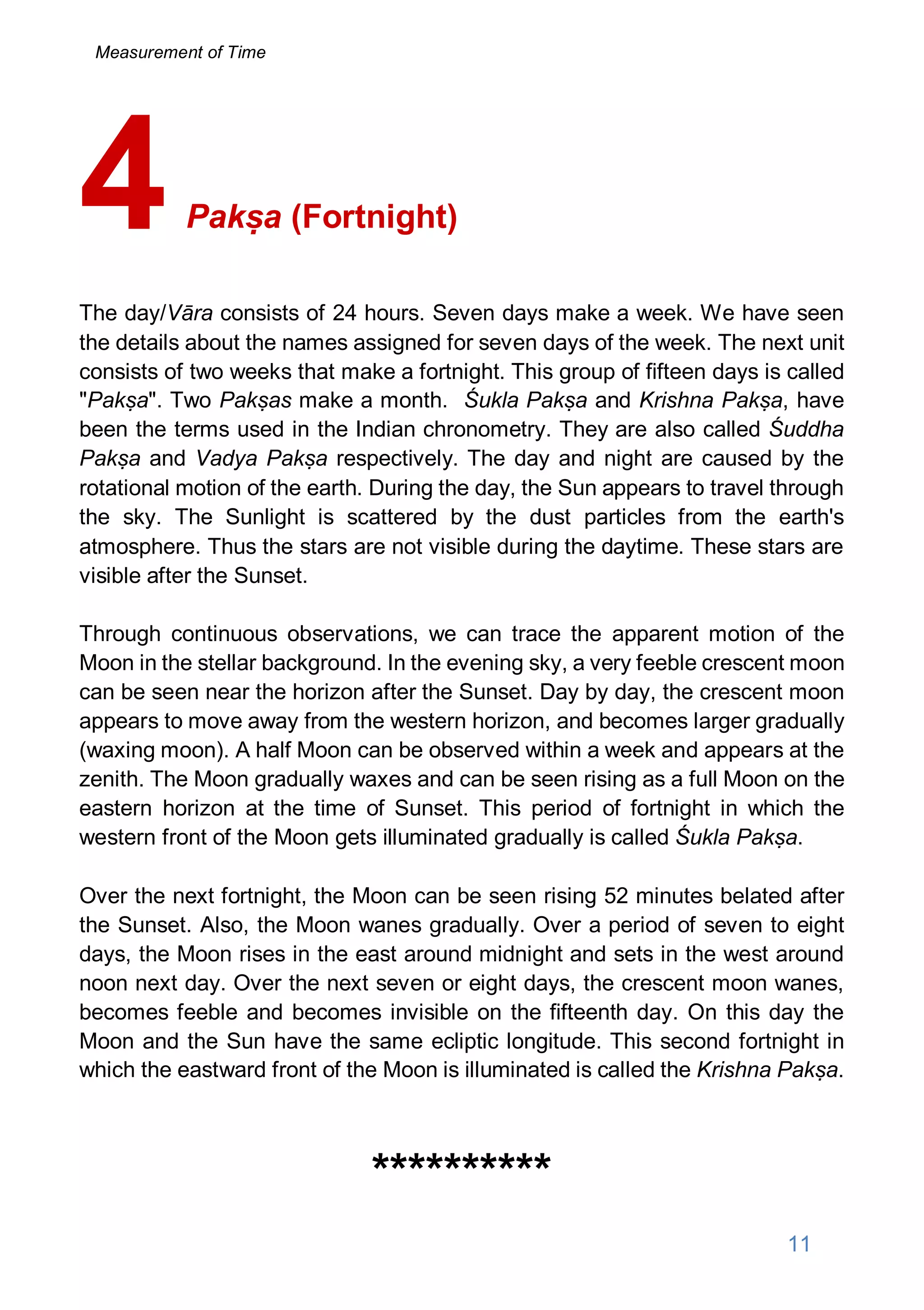 Pakṣa (Fortnight)
The day/Vāra consists of 24 hours. Seven days make a week. We have seen
the details about the names assigned for seven days of the week. The next unit
consists of two weeks that make a fortnight. This group of fifteen days is called
"Pakṣa". Two Pakṣas make a month. Śukla Pakṣa and Krishna Pakṣa, have
been the terms used in the Indian chronometry. They are also called Śuddha
Pakṣa and Vadya Pakṣa respectively. The day and night are caused by the
rotational motion of the earth. During the day, the Sun appears to travel through
the sky. The Sunlight is scattered by the dust particles from the earth's
atmosphere. Thus the stars are not visible during the daytime. These stars are
visible after the Sunset.
Through continuous observations, we can trace the apparent motion of the
Moon in the stellar background. In the evening sky, a very feeble crescent moon
can be seen near the horizon after the Sunset. Day by day, the crescent moon
appears to move away from the western horizon, and becomes larger gradually
(waxing moon). A half Moon can be observed within a week and appears at the
zenith. The Moon gradually waxes and can be seen rising as a full Moon on the
eastern horizon at the time of Sunset. This period of fortnight in which the
western front of the Moon gets illuminated gradually is called Śukla Pakṣa.
Over the next fortnight, the Moon can be seen rising 52 minutes belated after
the Sunset. Also, the Moon wanes gradually. Over a period of seven to eight
days, the Moon rises in the east around midnight and sets in the west around
noon next day. Over the next seven or eight days, the crescent moon wanes,
becomes feeble and becomes invisible on the fifteenth day. On this day the
Moon and the Sun have the same ecliptic longitude. This second fortnight in
which the eastward front of the Moon is illuminated is called the Krishna Pakṣa.
**********
4
11
Measurement of Time
 