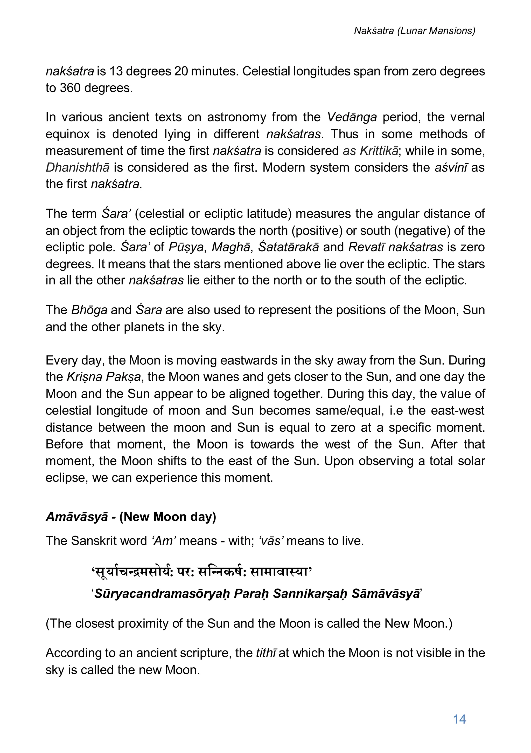 nakśatra is 13 degrees 20 minutes. Celestial longitudes span from zero degrees
to 360 degrees.
In various ancient texts on astronomy from the Vedānga period, the vernal
equinox is denoted lying in different nakśatras. Thus in some methods of
measurement of time the first nakśatra is considered as Krittikā; while in some,
Dhanishthā is considered as the first. Modern system considers the aśvinī as
the first nakśatra.
The term Śara’ (celestial or ecliptic latitude) measures the angular distance of
an object from the ecliptic towards the north (positive) or south (negative) of the
ecliptic pole. Śara’ of Pūṣya, Maghā, Śatatārakā and Revatī nakśatras is zero
degrees. It means that the stars mentioned above lie over the ecliptic. The stars
in all the other nakśatras lie either to the north or to the south of the ecliptic.
The Bhōga and Śara are also used to represent the positions of the Moon, Sun
and the other planets in the sky.
Every day, the Moon is moving eastwards in the sky away from the Sun. During
the Kriṣna Pakṣa, the Moon wanes and gets closer to the Sun, and one day the
Moon and the Sun appear to be aligned together. During this day, the value of
celestial longitude of moon and Sun becomes same/equal, i.e the east-west
distance between the moon and Sun is equal to zero at a specific moment.
Before that moment, the Moon is towards the west of the Sun. After that
moment, the Moon shifts to the east of the Sun. Upon observing a total solar
eclipse, we can experience this moment.
Amāvāsyā - (New Moon day)
The Sanskrit word ‘Am’ means - with; ‘vās’ means to live.
‘सूयाच मसोय: पर: सि नकष: सामावा या’
‘Sūryacandramasōryaḥ Paraḥ Sannikarṣaḥ Sāmāvāsyā’
(The closest proximity of the Sun and the Moon is called the New Moon.)
According to an ancient scripture, the tithī at which the Moon is not visible in the
sky is called the new Moon.
14
Nakśatra (Lunar Mansions)
 