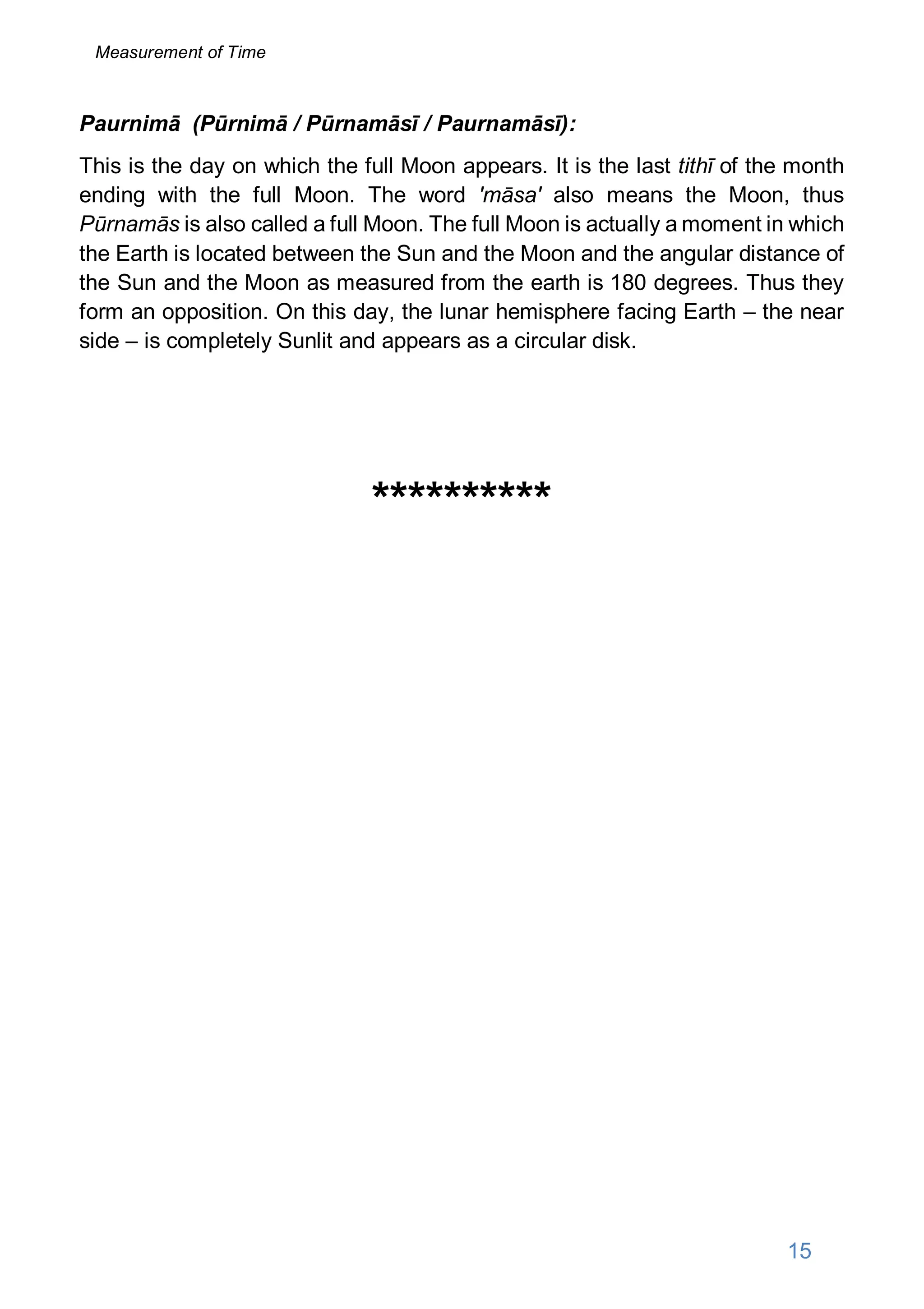 Paurnimā (Pūrnimā / Pūrnamāsī / Paurnamāsī):
This is the day on which the full Moon appears. It is the last tithī of the month
ending with the full Moon. The word 'māsa' also means the Moon, thus
Pūrnamās is also called a full Moon. The full Moon is actually a moment in which
the Earth is located between the Sun and the Moon and the angular distance of
the Sun and the Moon as measured from the earth is 180 degrees. Thus they
form an opposition. On this day, the lunar hemisphere facing Earth – the near
side – is completely Sunlit and appears as a circular disk.
**********
15
Measurement of Time
 