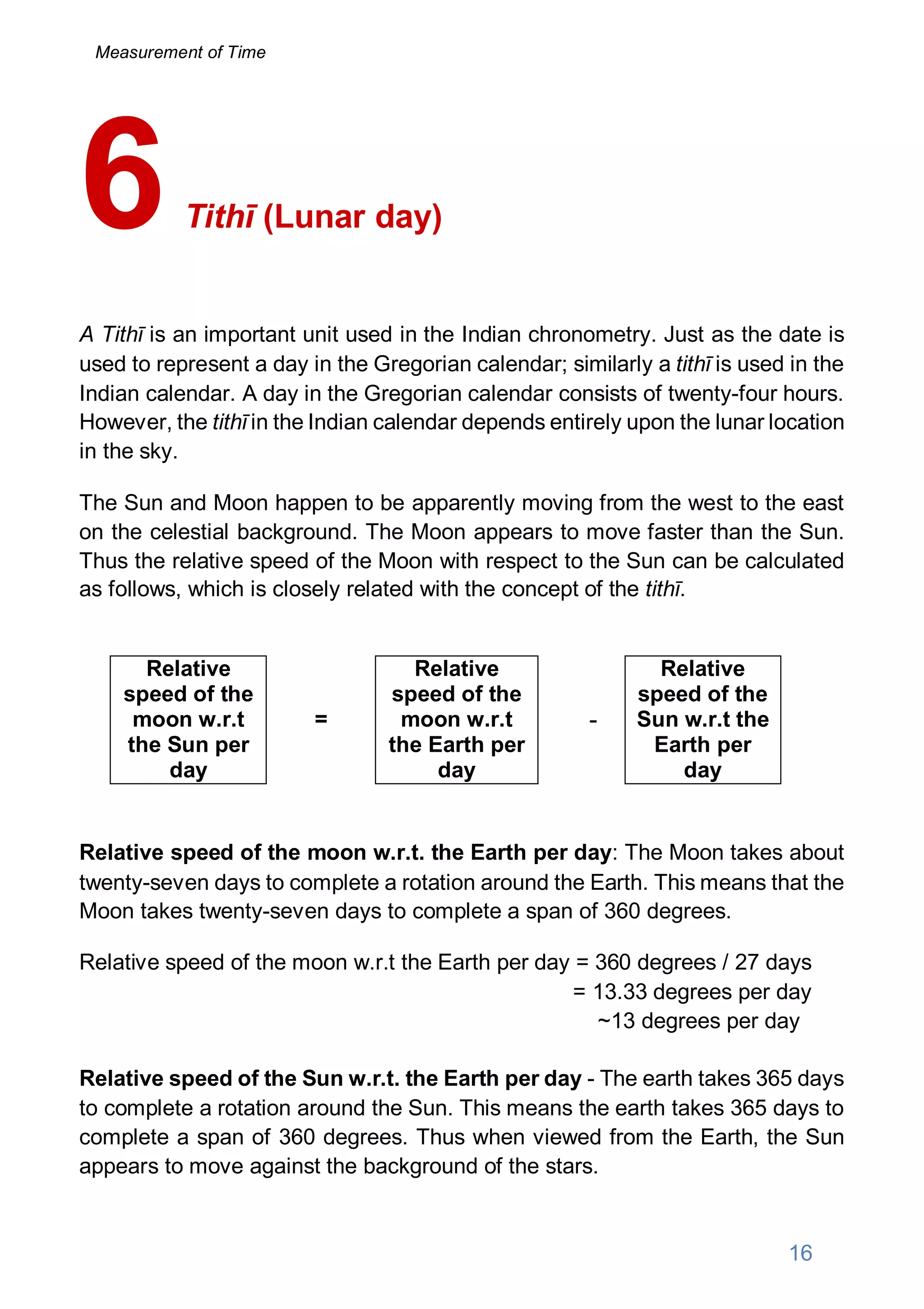 Tithī (Lunar day)
A Tithī is an important unit used in the Indian chronometry. Just as the date is
used to represent a day in the Gregorian calendar; similarly a tithī is used in the
Indian calendar. A day in the Gregorian calendar consists of twenty-four hours.
However, the tithī in the Indian calendar depends entirely upon the lunar location
in the sky.
The Sun and Moon happen to be apparently moving from the west to the east
on the celestial background. The Moon appears to move faster than the Sun.
Thus the relative speed of the Moon with respect to the Sun can be calculated
as follows, which is closely related with the concept of the tithī.
Relative
speed of the
moon w.r.t
the Sun per
day
=
Relative
speed of the
moon w.r.t
the Earth per
day
-
Relative
speed of the
Sun w.r.t the
Earth per
day
Relative speed of the moon w.r.t. the Earth per day: The Moon takes about
twenty-seven days to complete a rotation around the Earth. This means that the
Moon takes twenty-seven days to complete a span of 360 degrees.
Relative speed of the moon w.r.t the Earth per day = 360 degrees / 27 days
= 13.33 degrees per day
~13 degrees per day
Relative speed of the Sun w.r.t. the Earth per day - The earth takes 365 days
to complete a rotation around the Sun. This means the earth takes 365 days to
complete a span of 360 degrees. Thus when viewed from the Earth, the Sun
appears to move against the background of the stars.
6
16
Measurement of Time
 