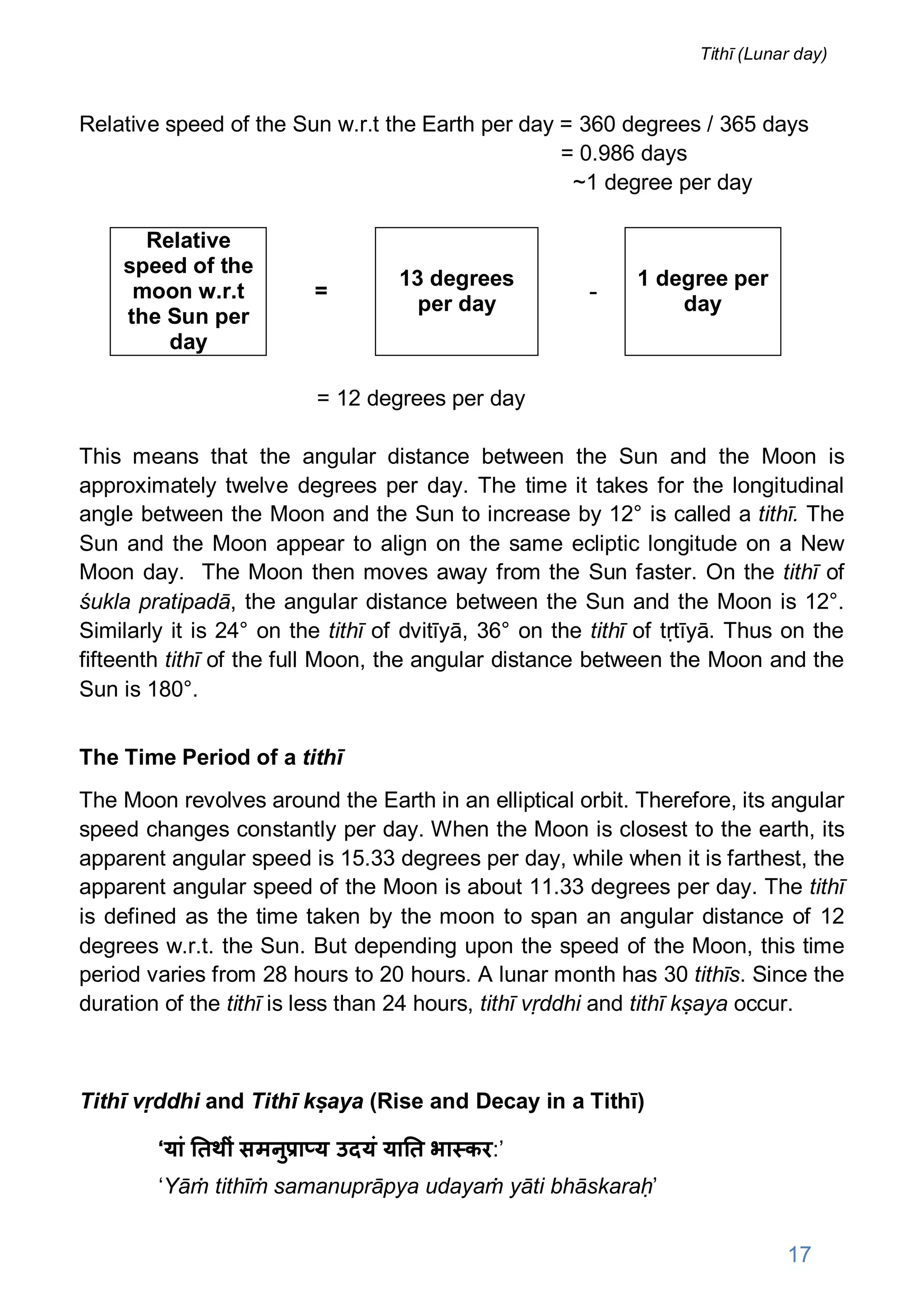 Relative speed of the Sun w.r.t the Earth per day = 360 degrees / 365 days
= 0.986 days
~1 degree per day
Relative
speed of the
moon w.r.t
the Sun per
day
=
13 degrees
per day
-
1 degree per
day
= 12 degrees per day
This means that the angular distance between the Sun and the Moon is
approximately twelve degrees per day. The time it takes for the longitudinal
angle between the Moon and the Sun to increase by 12° is called a tithī. The
Sun and the Moon appear to align on the same ecliptic longitude on a New
Moon day. The Moon then moves away from the Sun faster. On the tithī of
śukla pratipadā, the angular distance between the Sun and the Moon is 12°.
Similarly it is 24° on the tithī of dvitīyā, 36° on the tithī of tṛtīyā. Thus on the
fifteenth tithī of the full Moon, the angular distance between the Moon and the
Sun is 180°.
The Time Period of a tithī
The Moon revolves around the Earth in an elliptical orbit. Therefore, its angular
speed changes constantly per day. When the Moon is closest to the earth, its
apparent angular speed is 15.33 degrees per day, while when it is farthest, the
apparent angular speed of the Moon is about 11.33 degrees per day. The tithī
is defined as the time taken by the moon to span an angular distance of 12
degrees w.r.t. the Sun. But depending upon the speed of the Moon, this time
period varies from 28 hours to 20 hours. A lunar month has 30 tithīs. Since the
duration of the tithī is less than 24 hours, tithī vṛddhi and tithī kṣaya occur.
Tithī vṛddhi and Tithī kṣaya (Rise and Decay in a Tithī)
‘यां तथीं समनु ा य उदयं या त भा कर:’
‘Yāṁ tithīṁ samanuprāpya udayaṁ yāti bhāskaraḥ’
17
Tithī (Lunar day)
 