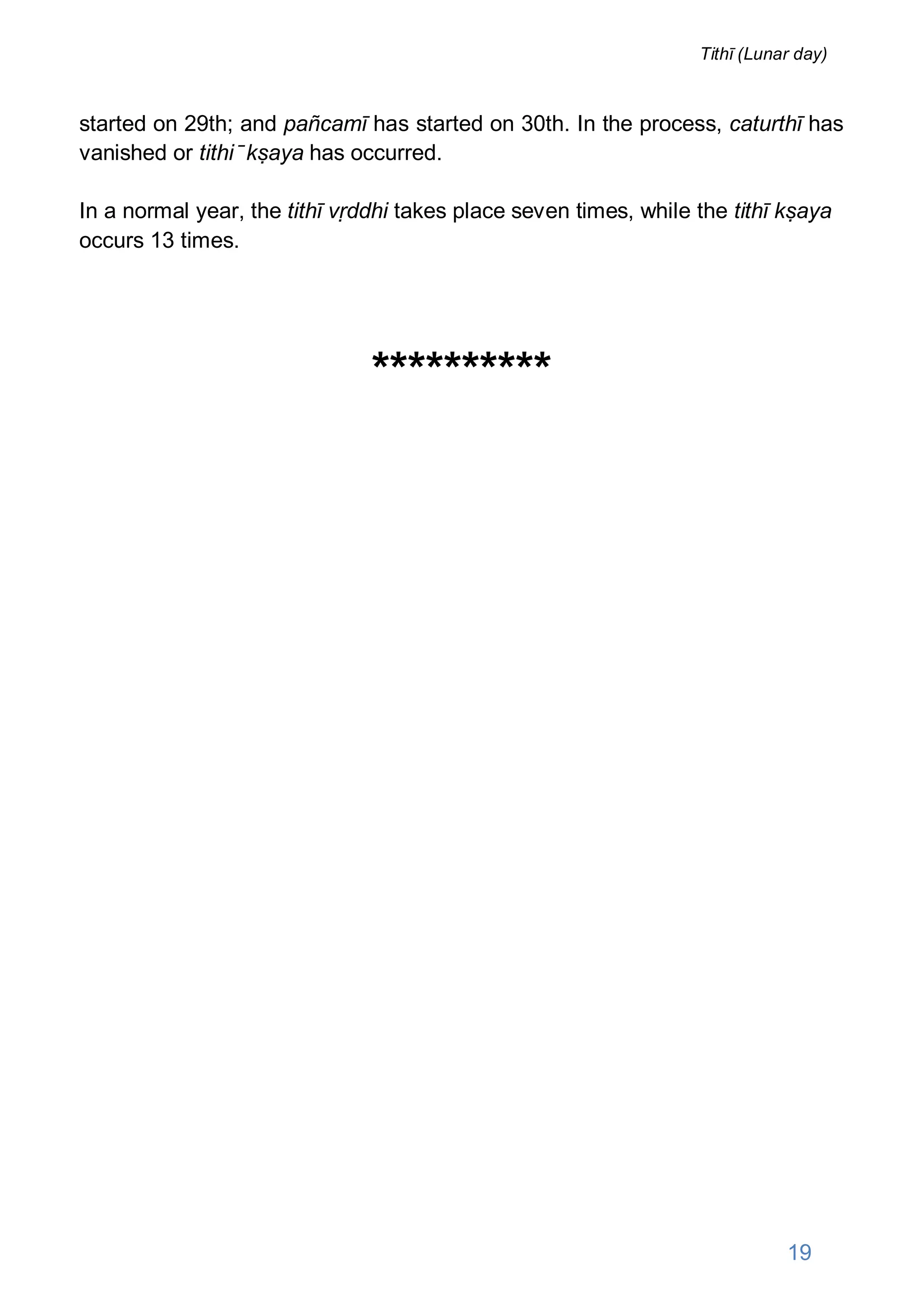 started on 29th; and pañcamī has started on 30th. In the process, caturthī has
vanished or tithi ̄ kṣaya has occurred.
In a normal year, the tithī vṛddhi takes place seven times, while the tithī kṣaya
occurs 13 times.
**********
19
Tithī (Lunar day)
 