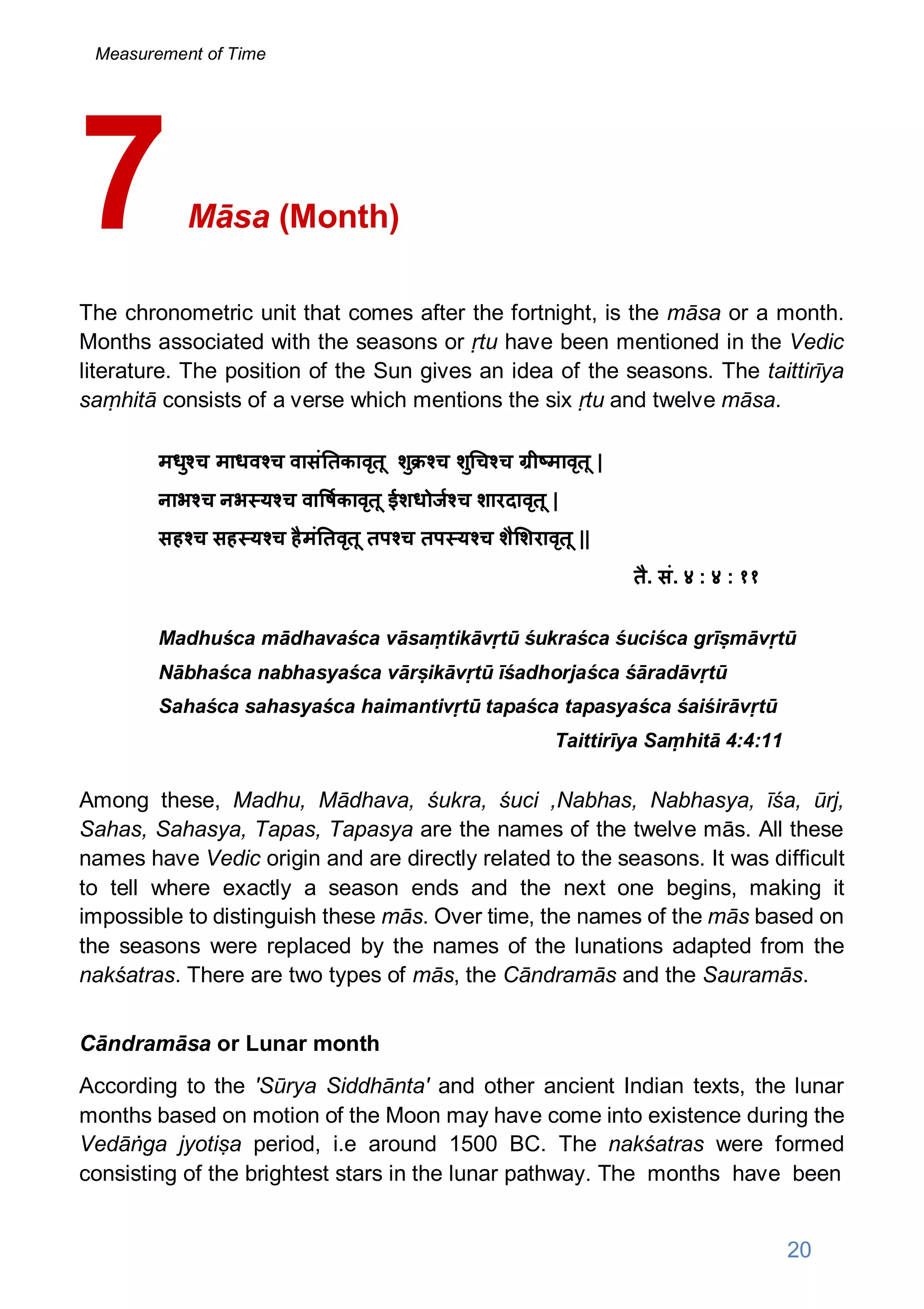 Māsa (Month)
The chronometric unit that comes after the fortnight, is the māsa or a month.
Months associated with the seasons or ṛtu have been mentioned in the Vedic
literature. The position of the Sun gives an idea of the seasons. The taittirīya
saṃhitā consists of a verse which mentions the six ṛtu and twelve māsa.
मधु च माधव च वासं तकावृतू शु च शु च च ी मावृतू |
नाभ च नभ य च वा षकावृतू ईशधोज च शारदावृतू |
सह च सह य च हैमं तवृतू तप च तप य च शै शरावृतू ||
तै. सं. ४ : ४ : ११
Madhuśca mādhavaśca vāsaṃtikāvṛtū śukraśca śuciśca grīṣmāvṛtū
Nābhaśca nabhasyaśca vārṣikāvṛtū īśadhorjaśca śāradāvṛtū
Sahaśca sahasyaśca haimantivṛtū tapaśca tapasyaśca śaiśirāvṛtū
Taittirīya Saṃhitā 4:4:11
Among these, Madhu, Mādhava, śukra, śuci ,Nabhas, Nabhasya, īśa, ūrj,
Sahas, Sahasya, Tapas, Tapasya are the names of the twelve mās. All these
names have Vedic origin and are directly related to the seasons. It was difficult
to tell where exactly a season ends and the next one begins, making it
impossible to distinguish these mās. Over time, the names of the mās based on
the seasons were replaced by the names of the lunations adapted from the
nakśatras. There are two types of mās, the Cāndramās and the Sauramās.
Cāndramāsa or Lunar month
According to the 'Sūrya Siddhānta' and other ancient Indian texts, the lunar
months based on motion of the Moon may have come into existence during the
Vedāṅga jyotiṣa period, i.e around 1500 BC. The nakśatras were formed
consisting of the brightest stars in the lunar pathway. The months have been
7
20
Measurement of Time
 