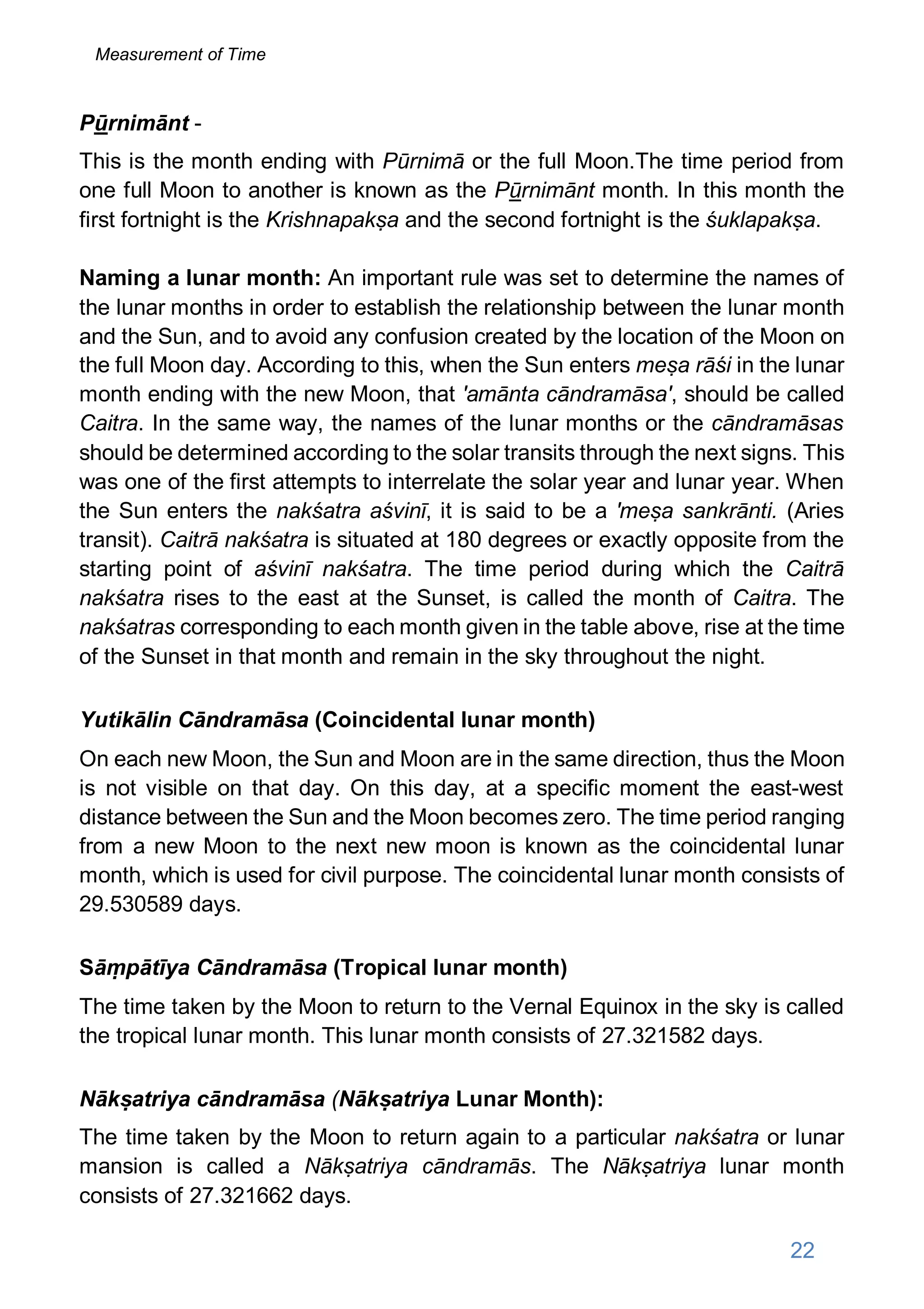 Pūrnimānt -
This is the month ending with Pūrnimā or the full Moon.The time period from
one full Moon to another is known as the Pūrnimānt month. In this month the
first fortnight is the Krishnapakṣa and the second fortnight is the śuklapakṣa.
Naming a lunar month: An important rule was set to determine the names of
the lunar months in order to establish the relationship between the lunar month
and the Sun, and to avoid any confusion created by the location of the Moon on
the full Moon day. According to this, when the Sun enters meṣa rāśi in the lunar
month ending with the new Moon, that 'amānta cāndramāsa', should be called
Caitra. In the same way, the names of the lunar months or the cāndramāsas
should be determined according to the solar transits through the next signs. This
was one of the first attempts to interrelate the solar year and lunar year. When
the Sun enters the nakśatra aśvinī, it is said to be a 'meṣa sankrānti. (Aries
transit). Caitrā nakśatra is situated at 180 degrees or exactly opposite from the
starting point of aśvinī nakśatra. The time period during which the Caitrā
nakśatra rises to the east at the Sunset, is called the month of Caitra. The
nakśatras corresponding to each month given in the table above, rise at the time
of the Sunset in that month and remain in the sky throughout the night.
Yutikālin Cāndramāsa (Coincidental lunar month)
On each new Moon, the Sun and Moon are in the same direction, thus the Moon
is not visible on that day. On this day, at a specific moment the east-west
distance between the Sun and the Moon becomes zero. The time period ranging
from a new Moon to the next new moon is known as the coincidental lunar
month, which is used for civil purpose. The coincidental lunar month consists of
29.530589 days.
Sāṃpātīya Cāndramāsa (Tropical lunar month)
The time taken by the Moon to return to the Vernal Equinox in the sky is called
the tropical lunar month. This lunar month consists of 27.321582 days.
Nākṣatriya cāndramāsa (Nākṣatriya Lunar Month):
The time taken by the Moon to return again to a particular nakśatra or lunar
mansion is called a Nākṣatriya cāndramās. The Nākṣatriya lunar month
consists of 27.321662 days.
22
Measurement of Time
 