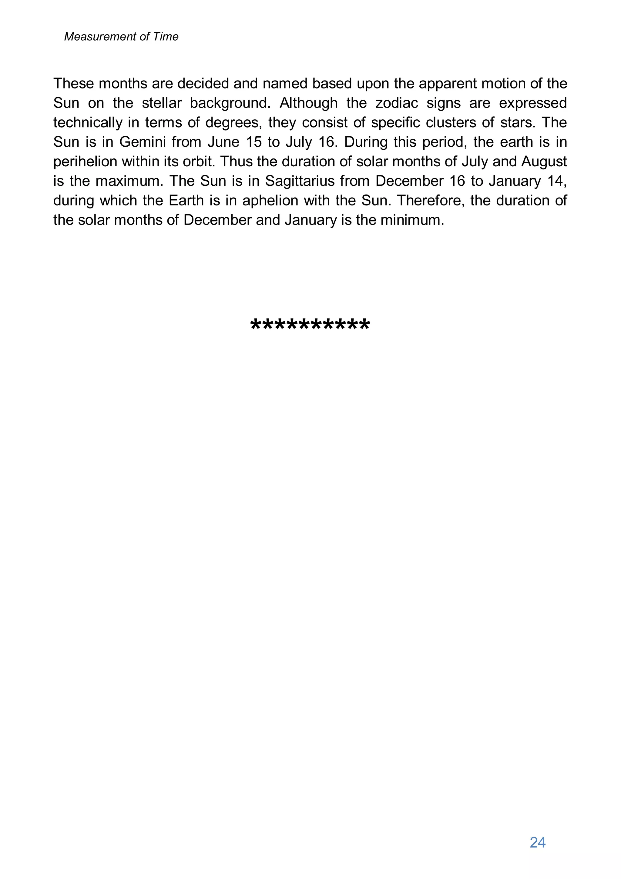 These months are decided and named based upon the apparent motion of the
Sun on the stellar background. Although the zodiac signs are expressed
technically in terms of degrees, they consist of specific clusters of stars. The
Sun is in Gemini from June 15 to July 16. During this period, the earth is in
perihelion within its orbit. Thus the duration of solar months of July and August
is the maximum. The Sun is in Sagittarius from December 16 to January 14,
during which the Earth is in aphelion with the Sun. Therefore, the duration of
the solar months of December and January is the minimum.
**********
24
Measurement of Time
 