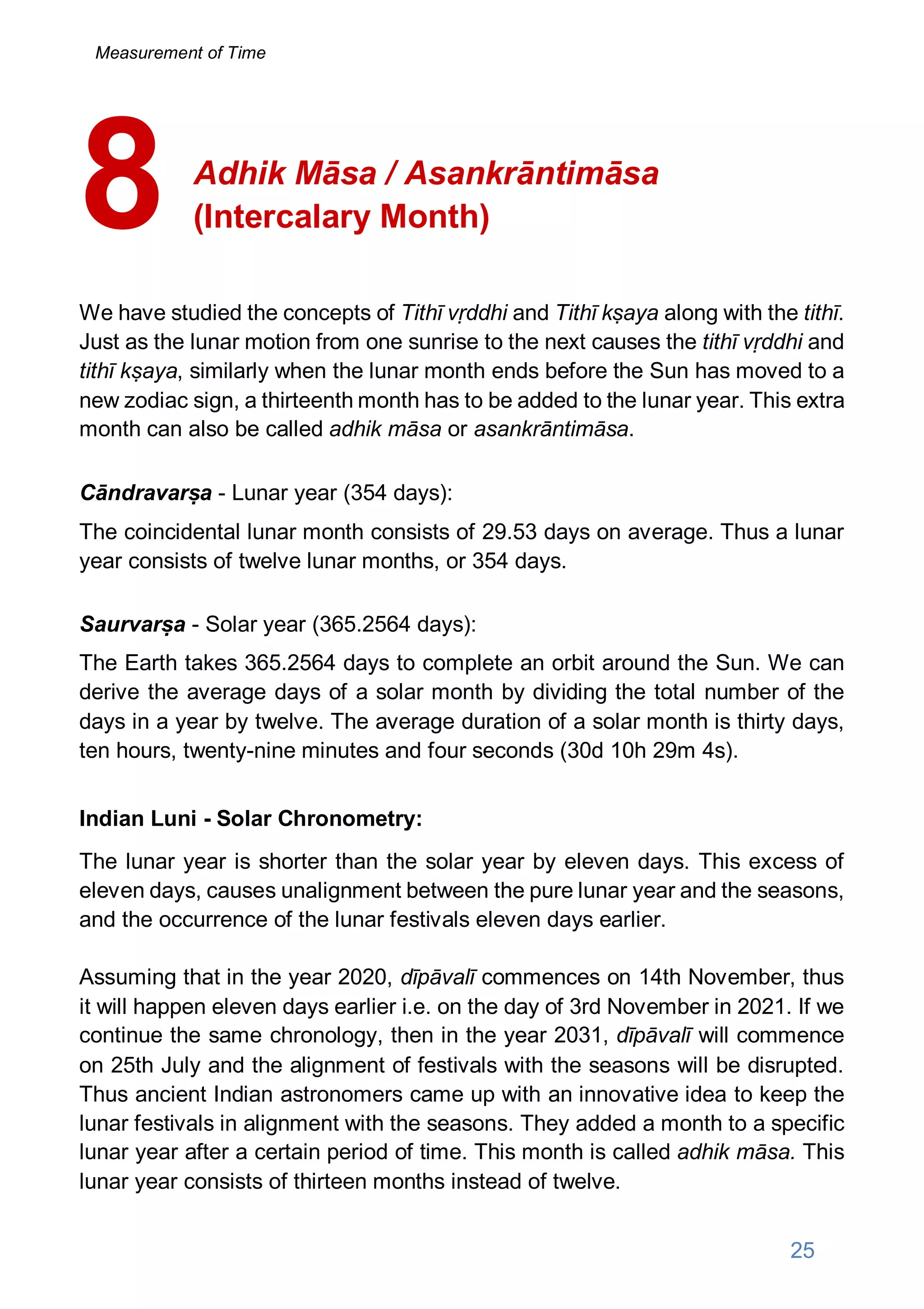 Adhik Māsa / Asankrāntimāsa
(Intercalary Month)
We have studied the concepts of Tithī vṛddhi and Tithī kṣaya along with the tithī.
Just as the lunar motion from one sunrise to the next causes the tithī vṛddhi and
tithī kṣaya, similarly when the lunar month ends before the Sun has moved to a
new zodiac sign, a thirteenth month has to be added to the lunar year. This extra
month can also be called adhik māsa or asankrāntimāsa.
Cāndravarṣa - Lunar year (354 days):
The coincidental lunar month consists of 29.53 days on average. Thus a lunar
year consists of twelve lunar months, or 354 days.
Saurvarṣa - Solar year (365.2564 days):
The Earth takes 365.2564 days to complete an orbit around the Sun. We can
derive the average days of a solar month by dividing the total number of the
days in a year by twelve. The average duration of a solar month is thirty days,
ten hours, twenty-nine minutes and four seconds (30d 10h 29m 4s).
Indian Luni - Solar Chronometry:
The lunar year is shorter than the solar year by eleven days. This excess of
eleven days, causes unalignment between the pure lunar year and the seasons,
and the occurrence of the lunar festivals eleven days earlier.
Assuming that in the year 2020, dīpāvalī commences on 14th November, thus
it will happen eleven days earlier i.e. on the day of 3rd November in 2021. If we
continue the same chronology, then in the year 2031, dīpāvalī will commence
on 25th July and the alignment of festivals with the seasons will be disrupted.
Thus ancient Indian astronomers came up with an innovative idea to keep the
lunar festivals in alignment with the seasons. They added a month to a specific
lunar year after a certain period of time. This month is called adhik māsa. This
lunar year consists of thirteen months instead of twelve.
8
Measurement of Time
25
 