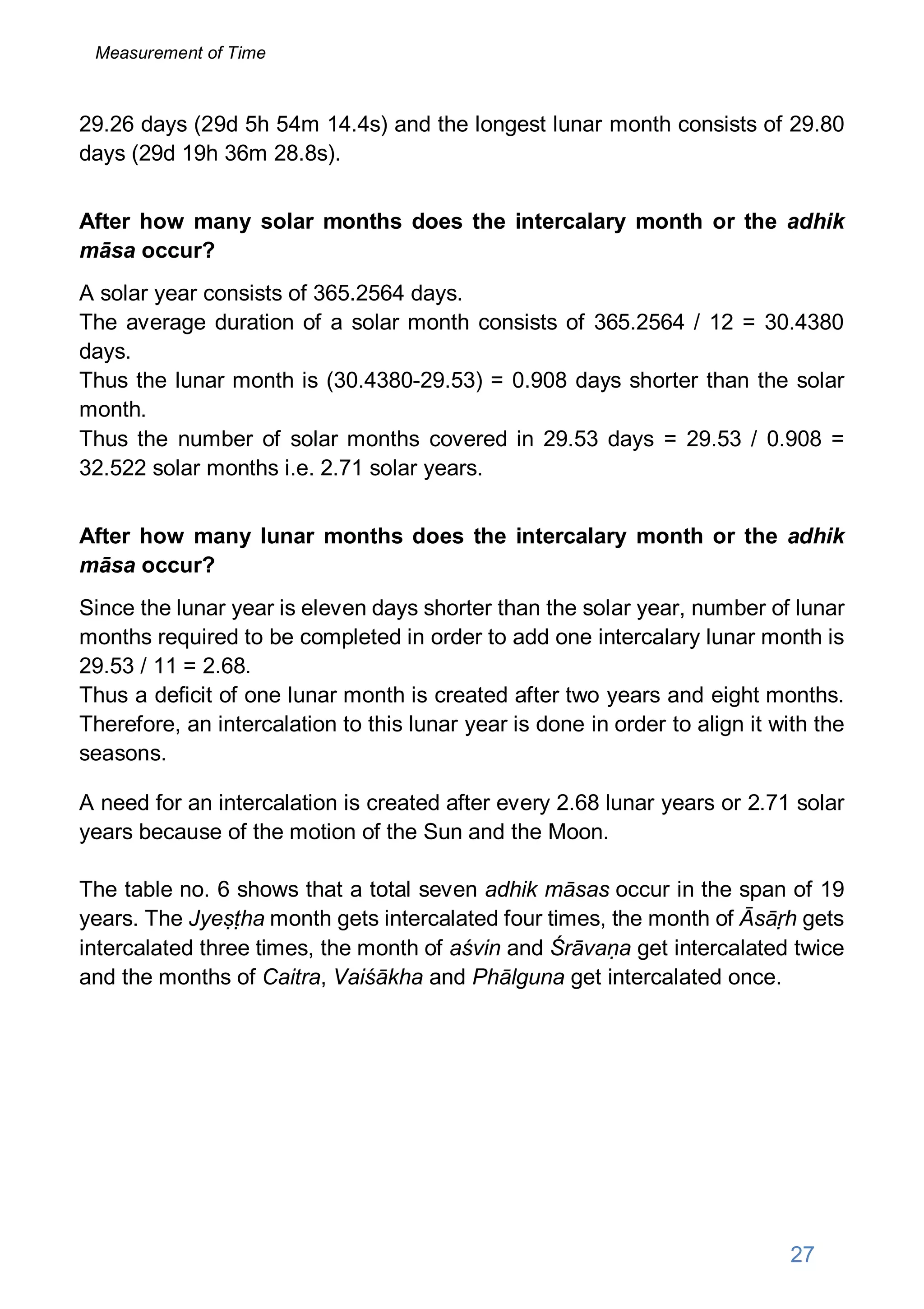 29.26 days (29d 5h 54m 14.4s) and the longest lunar month consists of 29.80
days (29d 19h 36m 28.8s).
After how many solar months does the intercalary month or the adhik
māsa occur?
A solar year consists of 365.2564 days.
The average duration of a solar month consists of 365.2564 / 12 = 30.4380
days.
Thus the lunar month is (30.4380-29.53) = 0.908 days shorter than the solar
month.
Thus the number of solar months covered in 29.53 days = 29.53 / 0.908 =
32.522 solar months i.e. 2.71 solar years.
After how many lunar months does the intercalary month or the adhik
māsa occur?
Since the lunar year is eleven days shorter than the solar year, number of lunar
months required to be completed in order to add one intercalary lunar month is
29.53 / 11 = 2.68.
Thus a deficit of one lunar month is created after two years and eight months.
Therefore, an intercalation to this lunar year is done in order to align it with the
seasons.
A need for an intercalation is created after every 2.68 lunar years or 2.71 solar
years because of the motion of the Sun and the Moon.
The table no. 6 shows that a total seven adhik māsas occur in the span of 19
years. The Jyeṣṭha month gets intercalated four times, the month of Āsāṛh gets
intercalated three times, the month of aśvin and Śrāvaṇa get intercalated twice
and the months of Caitra, Vaiśākha and Phālguna get intercalated once.
27
Measurement of Time
 