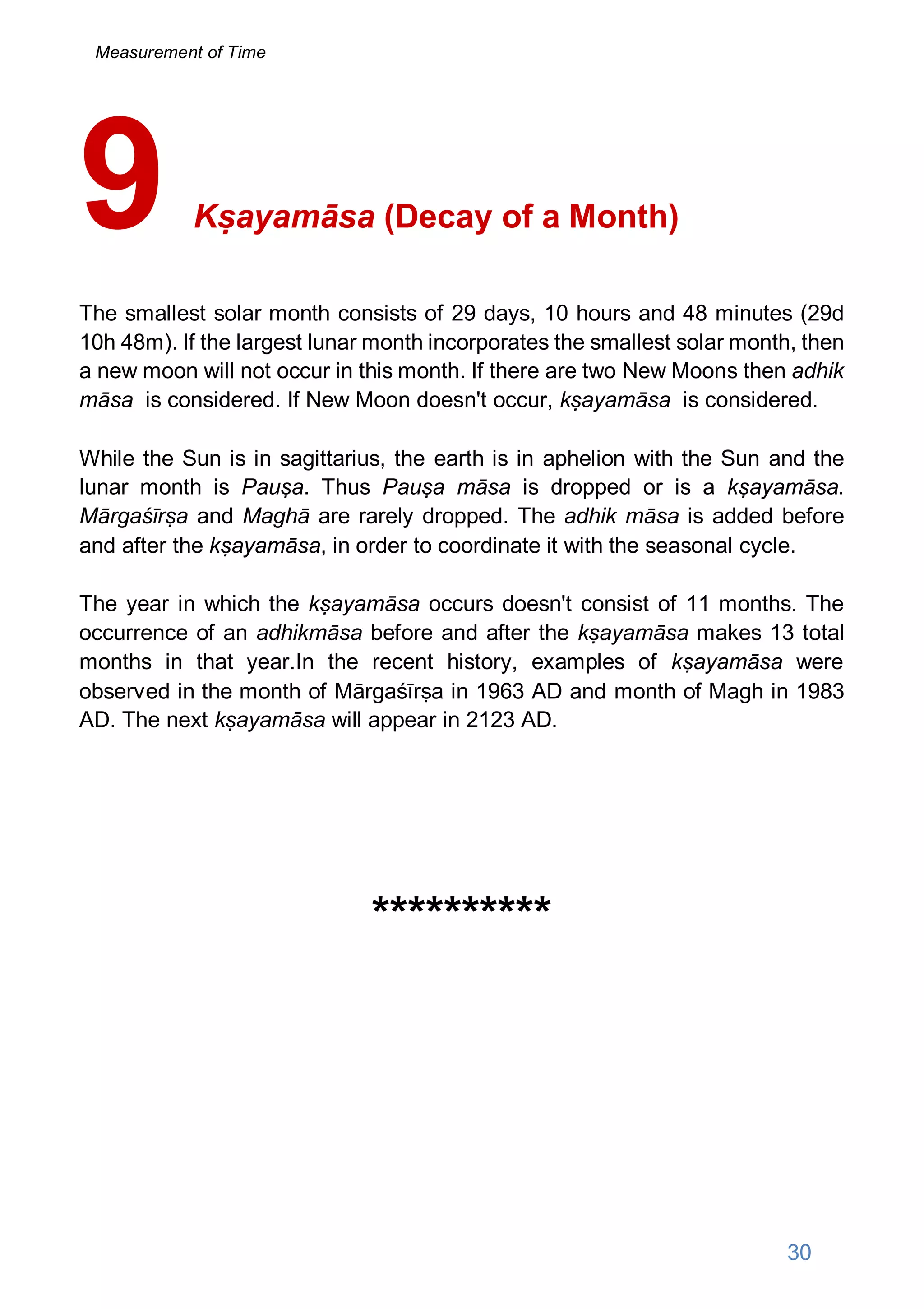 Kṣayamāsa (Decay of a Month)
The smallest solar month consists of 29 days, 10 hours and 48 minutes (29d
10h 48m). If the largest lunar month incorporates the smallest solar month, then
a new moon will not occur in this month. If there are two New Moons then adhik
māsa is considered. If New Moon doesn't occur, kṣayamāsa is considered.
While the Sun is in sagittarius, the earth is in aphelion with the Sun and the
lunar month is Pauṣa. Thus Pauṣa māsa is dropped or is a kṣayamāsa.
Mārgaśīrṣa and Maghā are rarely dropped. The adhik māsa is added before
and after the kṣayamāsa, in order to coordinate it with the seasonal cycle.
The year in which the kṣayamāsa occurs doesn't consist of 11 months. The
occurrence of an adhikmāsa before and after the kṣayamāsa makes 13 total
months in that year.In the recent history, examples of kṣayamāsa were
observed in the month of Mārgaśīrṣa in 1963 AD and month of Magh in 1983
AD. The next kṣayamāsa will appear in 2123 AD.
**********
9
30
Measurement of Time
 