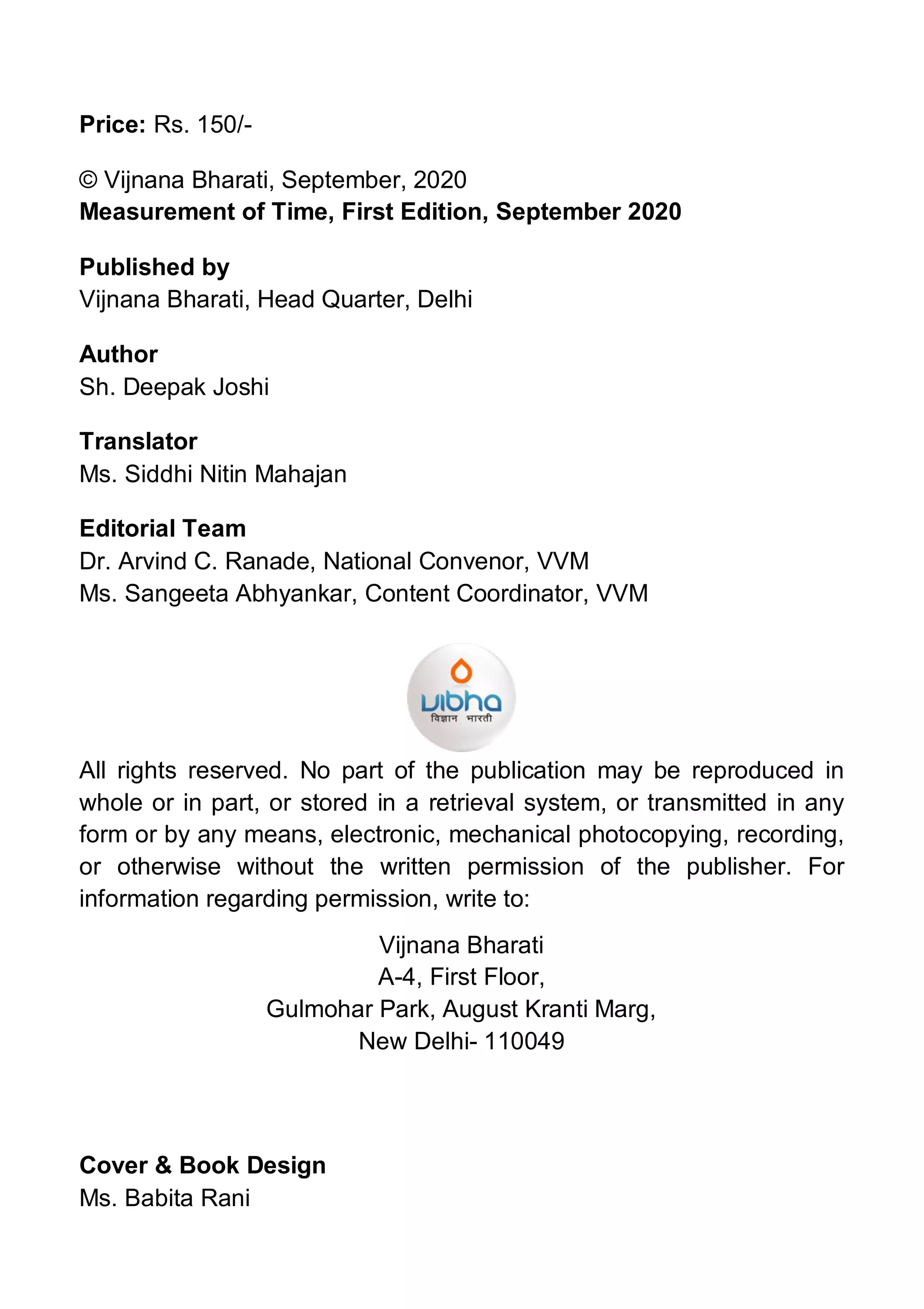 Price: Rs. 150/-
© Vijnana Bharati, September, 2020
Measurement of Time, First Edition, September 2020
Published by
Vijnana Bharati, Head Quarter, Delhi
Author
Sh. Deepak Joshi
Translator
Ms. Siddhi Nitin Mahajan
Editorial Team
Dr. Arvind C. Ranade, National Convenor, VVM
Ms. Sangeeta Abhyankar, Content Coordinator, VVM
All rights reserved. No part of the publication may be reproduced in
whole or in part, or stored in a retrieval system, or transmitted in any
form or by any means, electronic, mechanical photocopying, recording,
or otherwise without the written permission of the publisher. For
information regarding permission, write to:
Vijnana Bharati
A-4, First Floor,
Gulmohar Park, August Kranti Marg,
New Delhi- 110049
Cover & Book Design
Ms. Babita Rani
 