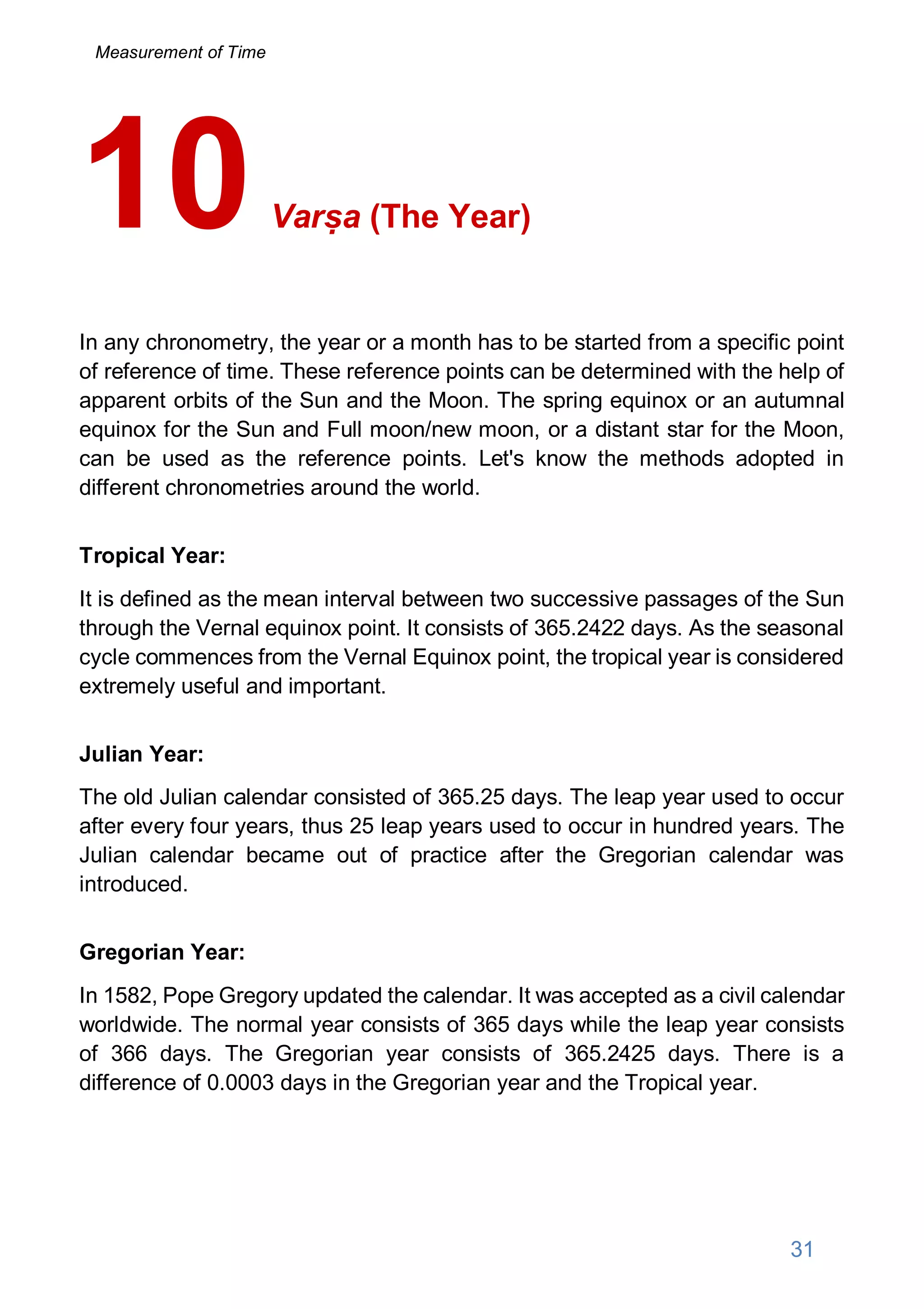 Varṣa (The Year)
In any chronometry, the year or a month has to be started from a specific point
of reference of time. These reference points can be determined with the help of
apparent orbits of the Sun and the Moon. The spring equinox or an autumnal
equinox for the Sun and Full moon/new moon, or a distant star for the Moon,
can be used as the reference points. Let's know the methods adopted in
different chronometries around the world.
Tropical Year:
It is defined as the mean interval between two successive passages of the Sun
through the Vernal equinox point. It consists of 365.2422 days. As the seasonal
cycle commences from the Vernal Equinox point, the tropical year is considered
extremely useful and important.
Julian Year:
The old Julian calendar consisted of 365.25 days. The leap year used to occur
after every four years, thus 25 leap years used to occur in hundred years. The
Julian calendar became out of practice after the Gregorian calendar was
introduced.
Gregorian Year:
In 1582, Pope Gregory updated the calendar. It was accepted as a civil calendar
worldwide. The normal year consists of 365 days while the leap year consists
of 366 days. The Gregorian year consists of 365.2425 days. There is a
difference of 0.0003 days in the Gregorian year and the Tropical year.
10
31
Measurement of Time
 
