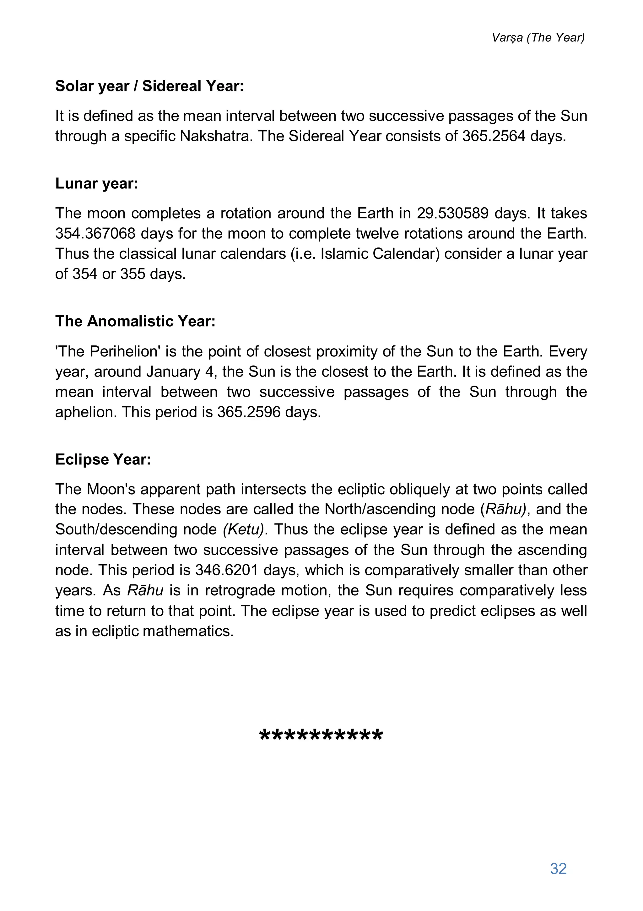 Solar year / Sidereal Year:
It is defined as the mean interval between two successive passages of the Sun
through a specific Nakshatra. The Sidereal Year consists of 365.2564 days.
Lunar year:
The moon completes a rotation around the Earth in 29.530589 days. It takes
354.367068 days for the moon to complete twelve rotations around the Earth.
Thus the classical lunar calendars (i.e. Islamic Calendar) consider a lunar year
of 354 or 355 days.
The Anomalistic Year:
'The Perihelion' is the point of closest proximity of the Sun to the Earth. Every
year, around January 4, the Sun is the closest to the Earth. It is defined as the
mean interval between two successive passages of the Sun through the
aphelion. This period is 365.2596 days.
Eclipse Year:
The Moon's apparent path intersects the ecliptic obliquely at two points called
the nodes. These nodes are called the North/ascending node (Rāhu), and the
South/descending node (Ketu). Thus the eclipse year is defined as the mean
interval between two successive passages of the Sun through the ascending
node. This period is 346.6201 days, which is comparatively smaller than other
years. As Rāhu is in retrograde motion, the Sun requires comparatively less
time to return to that point. The eclipse year is used to predict eclipses as well
as in ecliptic mathematics.
**********
32
Varṣa (The Year)
 
