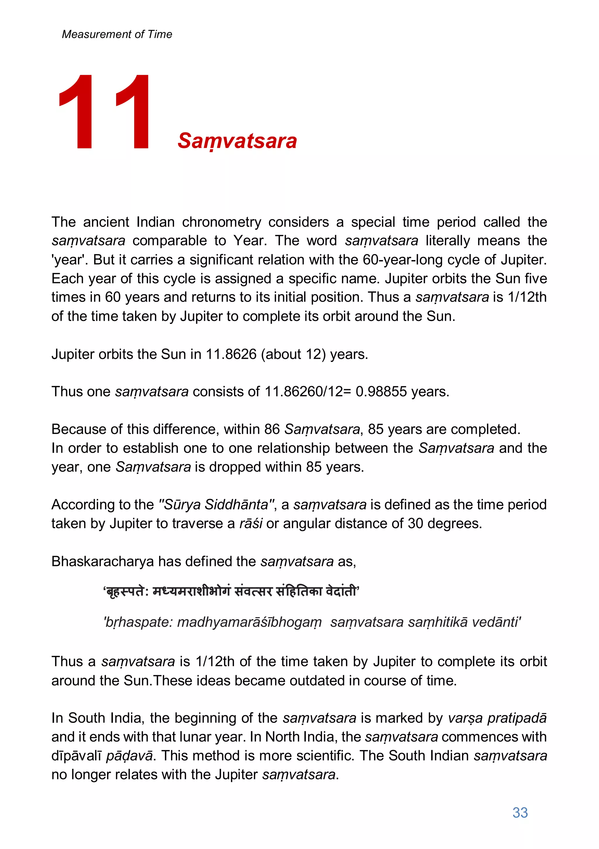 Saṃvatsara
The ancient Indian chronometry considers a special time period called the
saṃvatsara comparable to Year. The word saṃvatsara literally means the
'year'. But it carries a significant relation with the 60-year-long cycle of Jupiter.
Each year of this cycle is assigned a specific name. Jupiter orbits the Sun five
times in 60 years and returns to its initial position. Thus a saṃvatsara is 1/12th
of the time taken by Jupiter to complete its orbit around the Sun.
Jupiter orbits the Sun in 11.8626 (about 12) years.
Thus one saṃvatsara consists of 11.86260/12= 0.98855 years.
Because of this difference, within 86 Saṃvatsara, 85 years are completed.
In order to establish one to one relationship between the Saṃvatsara and the
year, one Saṃvatsara is dropped within 85 years.
According to the ''Sūrya Siddhānta'', a saṃvatsara is defined as the time period
taken by Jupiter to traverse a rāśi or angular distance of 30 degrees.
Bhaskaracharya has defined the saṃvatsara as,
‘बृह पते: म यमराशीभोगं संव सर सं ह तका वेदांती’
'bṛhaspate: madhyamarāśībhogaṃ saṃvatsara saṃhitikā vedānti'
Thus a saṃvatsara is 1/12th of the time taken by Jupiter to complete its orbit
around the Sun.These ideas became outdated in course of time.
In South India, the beginning of the saṃvatsara is marked by varṣa pratipadā
and it ends with that lunar year. In North India, the saṃvatsara commences with
dīpāvalī pāḍavā. This method is more scientific. The South Indian saṃvatsara
no longer relates with the Jupiter saṃvatsara.
11
33
Measurement of Time
 