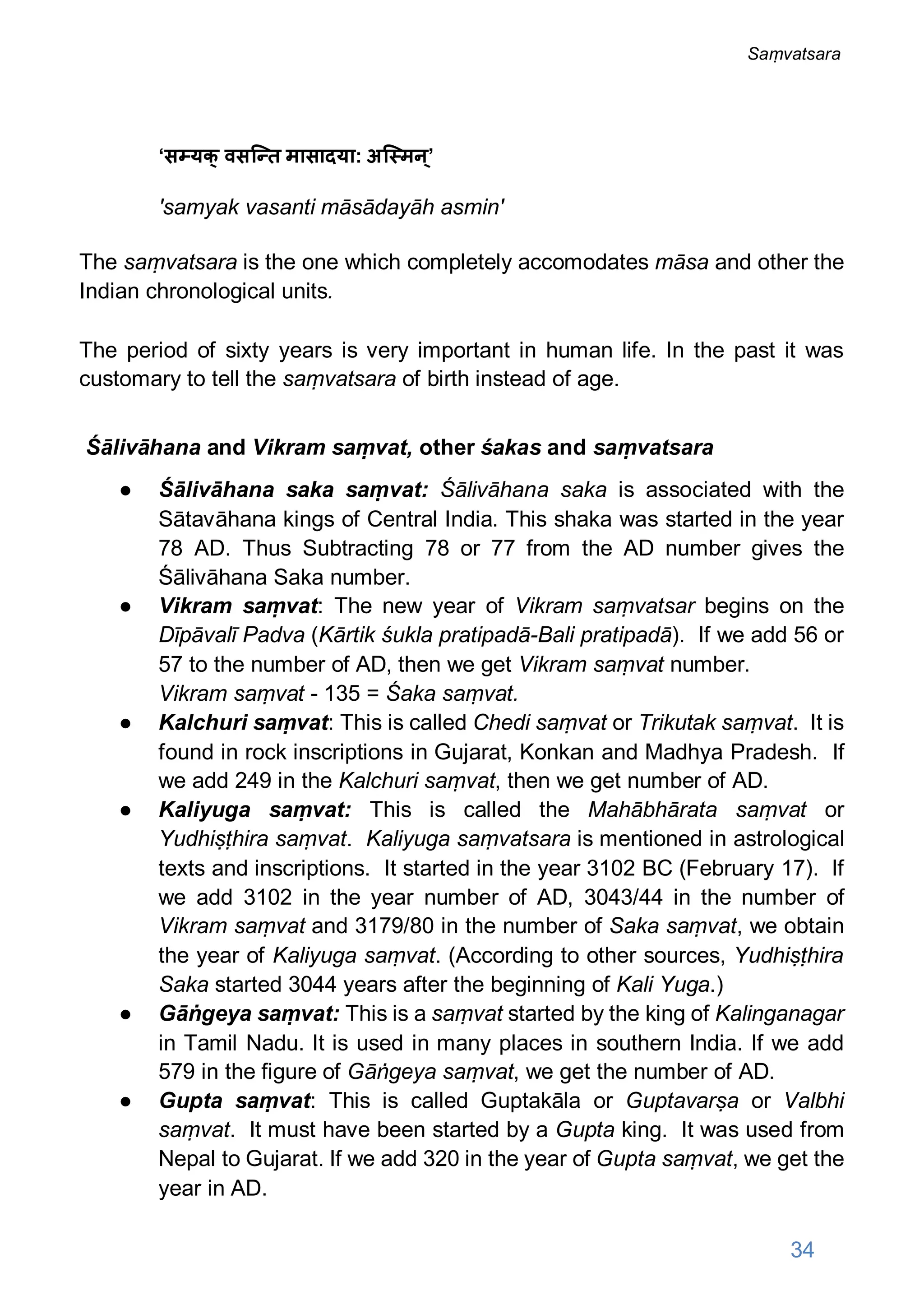 ‘स यक् वसि त मासादया: अि मन ्’
'samyak vasanti māsādayāh asmin'
The saṃvatsara is the one which completely accomodates māsa and other the
Indian chronological units.
The period of sixty years is very important in human life. In the past it was
customary to tell the saṃvatsara of birth instead of age.
Śālivāhana and Vikram saṃvat, other śakas and saṃvatsara
● Śālivāhana saka saṃvat: Śālivāhana saka is associated with the
Sātavāhana kings of Central India. This shaka was started in the year
78 AD. Thus Subtracting 78 or 77 from the AD number gives the
Śālivāhana Saka number.
● Vikram saṃvat: The new year of Vikram saṃvatsar begins on the
Dīpāvalī Padva (Kārtik śukla pratipadā-Bali pratipadā). If we add 56 or
57 to the number of AD, then we get Vikram saṃvat number.
Vikram saṃvat - 135 = Śaka saṃvat.
● Kalchuri saṃvat: This is called Chedi saṃvat or Trikutak saṃvat. It is
found in rock inscriptions in Gujarat, Konkan and Madhya Pradesh. If
we add 249 in the Kalchuri saṃvat, then we get number of AD.
● Kaliyuga saṃvat: This is called the Mahābhārata saṃvat or
Yudhiṣṭhira saṃvat. Kaliyuga saṃvatsara is mentioned in astrological
texts and inscriptions. It started in the year 3102 BC (February 17). If
we add 3102 in the year number of AD, 3043/44 in the number of
Vikram saṃvat and 3179/80 in the number of Saka saṃvat, we obtain
the year of Kaliyuga saṃvat. (According to other sources, Yudhiṣṭhira
Saka started 3044 years after the beginning of Kali Yuga.)
● Gāṅgeya saṃvat: This is a saṃvat started by the king of Kalinganagar
in Tamil Nadu. It is used in many places in southern India. If we add
579 in the figure of Gāṅgeya saṃvat, we get the number of AD.
● Gupta saṃvat: This is called Guptakāla or Guptavarṣa or Valbhi
saṃvat. It must have been started by a Gupta king. It was used from
Nepal to Gujarat. If we add 320 in the year of Gupta saṃvat, we get the
year in AD.
34
Saṃvatsara
 