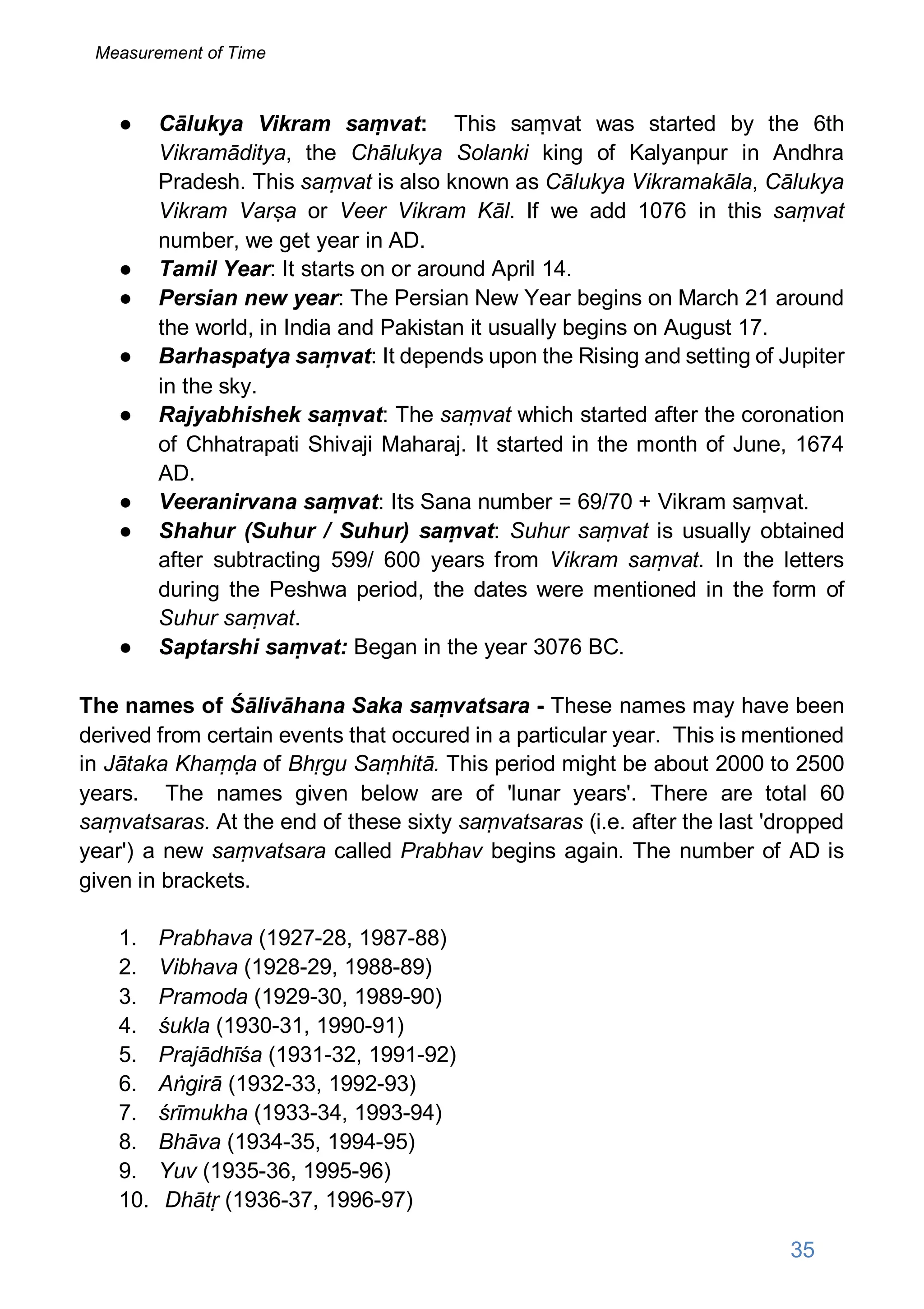 ● Cālukya Vikram saṃvat: This saṃvat was started by the 6th
Vikramāditya, the Chālukya Solanki king of Kalyanpur in Andhra
Pradesh. This saṃvat is also known as Cālukya Vikramakāla, Cālukya
Vikram Varṣa or Veer Vikram Kāl. If we add 1076 in this saṃvat
number, we get year in AD.
● Tamil Year: It starts on or around April 14.
● Persian new year: The Persian New Year begins on March 21 around
the world, in India and Pakistan it usually begins on August 17.
● Barhaspatya saṃvat: It depends upon the Rising and setting of Jupiter
in the sky.
● Rajyabhishek saṃvat: The saṃvat which started after the coronation
of Chhatrapati Shivaji Maharaj. It started in the month of June, 1674
AD.
● Veeranirvana saṃvat: Its Sana number = 69/70 + Vikram saṃvat.
● Shahur (Suhur / Suhur) saṃvat: Suhur saṃvat is usually obtained
after subtracting 599/ 600 years from Vikram saṃvat. In the letters
during the Peshwa period, the dates were mentioned in the form of
Suhur saṃvat.
● Saptarshi saṃvat: Began in the year 3076 BC.
The names of Śālivāhana Saka saṃvatsara - These names may have been
derived from certain events that occured in a particular year. This is mentioned
in Jātaka Khaṃḍa of Bhṛgu Saṃhitā. This period might be about 2000 to 2500
years. The names given below are of 'lunar years'. There are total 60
saṃvatsaras. At the end of these sixty saṃvatsaras (i.e. after the last 'dropped
year') a new saṃvatsara called Prabhav begins again. The number of AD is
given in brackets.
1. Prabhava (1927-28, 1987-88)
2. Vibhava (1928-29, 1988-89)
3. Pramoda (1929-30, 1989-90)
4. śukla (1930-31, 1990-91)
5. Prajādhīśa (1931-32, 1991-92)
6. Aṅgirā (1932-33, 1992-93)
7. śrīmukha (1933-34, 1993-94)
8. Bhāva (1934-35, 1994-95)
9. Yuv (1935-36, 1995-96)
10. Dhātṛ (1936-37, 1996-97)
35
Measurement of Time
 