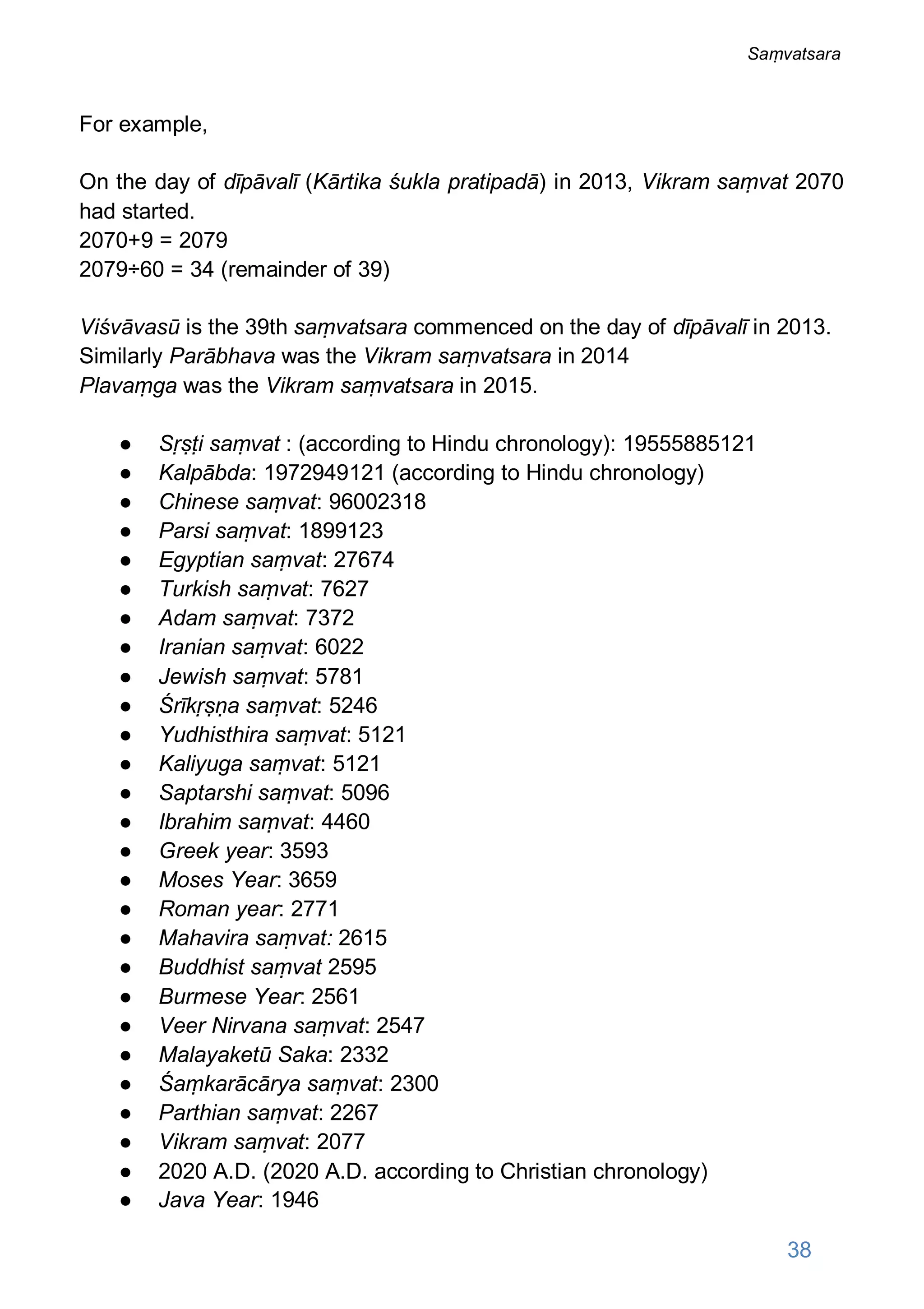 For example,
On the day of dīpāvalī (Kārtika śukla pratipadā) in 2013, Vikram saṃvat 2070
had started.
2070+9 = 2079
2079÷60 = 34 (remainder of 39)
Viśvāvasū is the 39th saṃvatsara commenced on the day of dīpāvalī in 2013.
Similarly Parābhava was the Vikram saṃvatsara in 2014
Plavaṃga was the Vikram saṃvatsara in 2015.
● Sṛṣṭi saṃvat : (according to Hindu chronology): 19555885121
● Kalpābda: 1972949121 (according to Hindu chronology)
● Chinese saṃvat: 96002318
● Parsi saṃvat: 1899123
● Egyptian saṃvat: 27674
● Turkish saṃvat: 7627
● Adam saṃvat: 7372
● Iranian saṃvat: 6022
● Jewish saṃvat: 5781
● Śrīkṛṣṇa saṃvat: 5246
● Yudhisthira saṃvat: 5121
● Kaliyuga saṃvat: 5121
● Saptarshi saṃvat: 5096
● Ibrahim saṃvat: 4460
● Greek year: 3593
● Moses Year: 3659
● Roman year: 2771
● Mahavira saṃvat: 2615
● Buddhist saṃvat 2595
● Burmese Year: 2561
● Veer Nirvana saṃvat: 2547
● Malayaketū Saka: 2332
● Śaṃkarācārya saṃvat: 2300
● Parthian saṃvat: 2267
● Vikram saṃvat: 2077
● 2020 A.D. (2020 A.D. according to Christian chronology)
● Java Year: 1946
38
Saṃvatsara
 