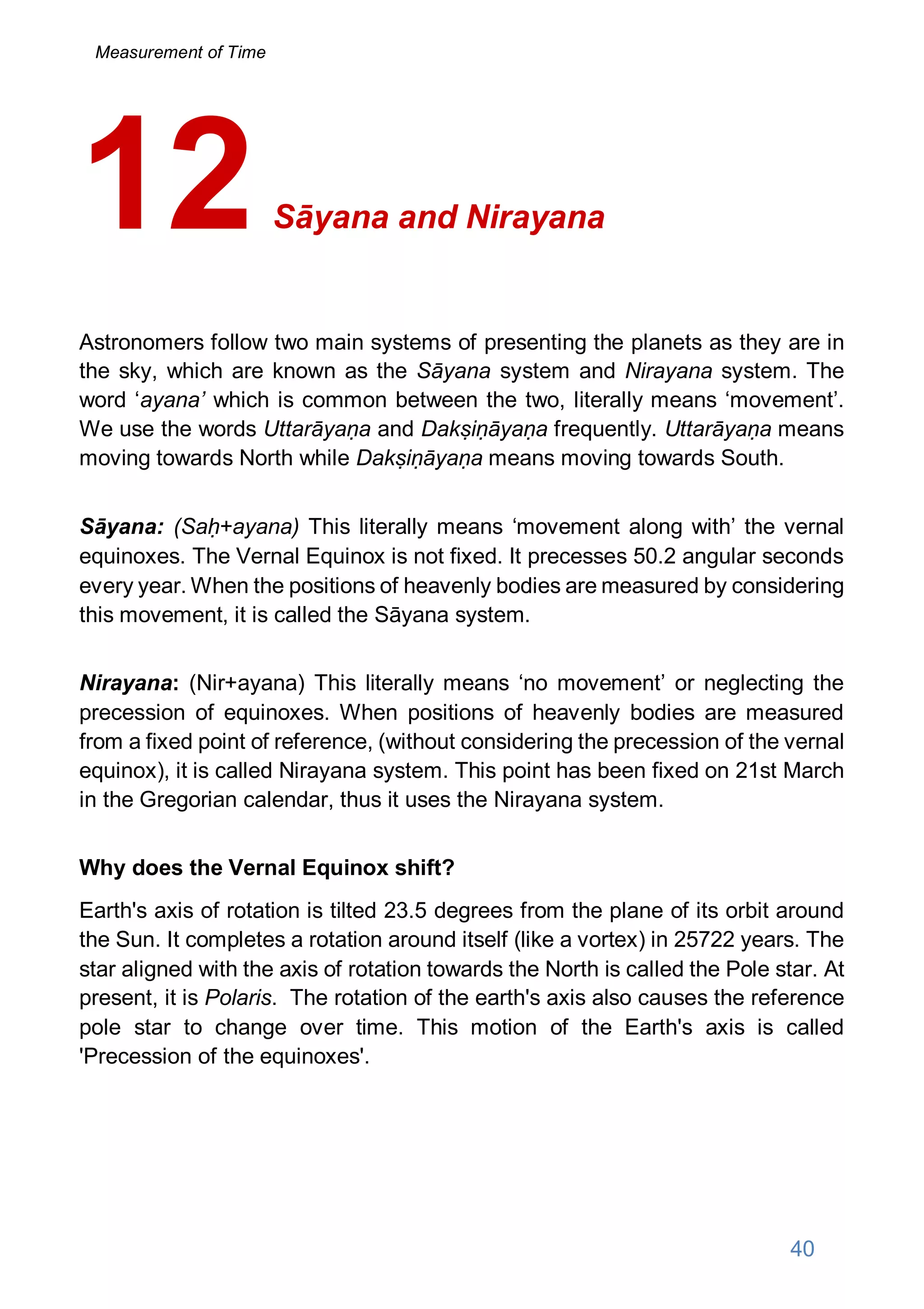 Sāyana and Nirayana
Astronomers follow two main systems of presenting the planets as they are in
the sky, which are known as the Sāyana system and Nirayana system. The
word ‘ayana’ which is common between the two, literally means ‘movement’.
We use the words Uttarāyaṇa and Dakṣiṇāyaṇa frequently. Uttarāyaṇa means
moving towards North while Dakṣiṇāyaṇa means moving towards South.
Sāyana: (Saḥ+ayana) This literally means ‘movement along with’ the vernal
equinoxes. The Vernal Equinox is not fixed. It precesses 50.2 angular seconds
every year. When the positions of heavenly bodies are measured by considering
this movement, it is called the Sāyana system.
Nirayana: (Nir+ayana) This literally means ‘no movement’ or neglecting the
precession of equinoxes. When positions of heavenly bodies are measured
from a fixed point of reference, (without considering the precession of the vernal
equinox), it is called Nirayana system. This point has been fixed on 21st March
in the Gregorian calendar, thus it uses the Nirayana system.
Why does the Vernal Equinox shift?
Earth's axis of rotation is tilted 23.5 degrees from the plane of its orbit around
the Sun. It completes a rotation around itself (like a vortex) in 25722 years. The
star aligned with the axis of rotation towards the North is called the Pole star. At
present, it is Polaris. The rotation of the earth's axis also causes the reference
pole star to change over time. This motion of the Earth's axis is called
'Precession of the equinoxes'.
12
40
Measurement of Time
 