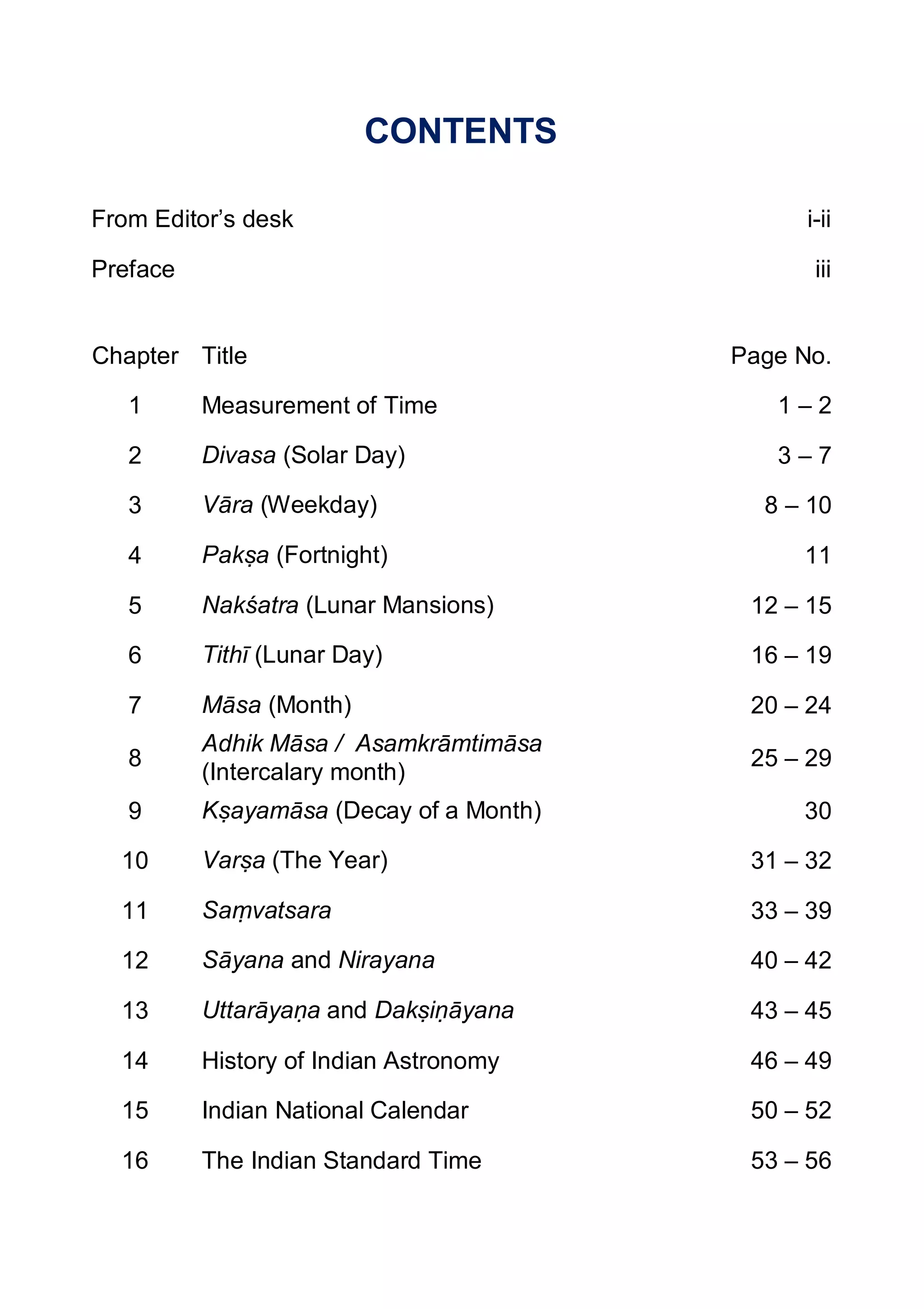 CONTENTS
From Editor’s desk i-ii
Preface iii
Chapter Title Page No.
1 Measurement of Time 1 – 2
2 Divasa (Solar Day) 3 – 7
3 Vāra (Weekday) 8 – 10
4 Pakṣa (Fortnight) 11
5 Nakśatra (Lunar Mansions) 12 – 15
6 Tithī (Lunar Day) 16 – 19
7 Māsa (Month) 20 – 24
8
Adhik Māsa / Asamkrāmtimāsa
(Intercalary month)
25 – 29
9 Kṣayamāsa (Decay of a Month) 30
10 Varṣa (The Year) 31 – 32
11 Saṃvatsara 33 – 39
12 Sāyana and Nirayana 40 – 42
13 Uttarāyaṇa and Dakṣiṇāyana 43 – 45
14 History of Indian Astronomy 46 – 49
15 Indian National Calendar 50 – 52
16 The Indian Standard Time 53 – 56
 
