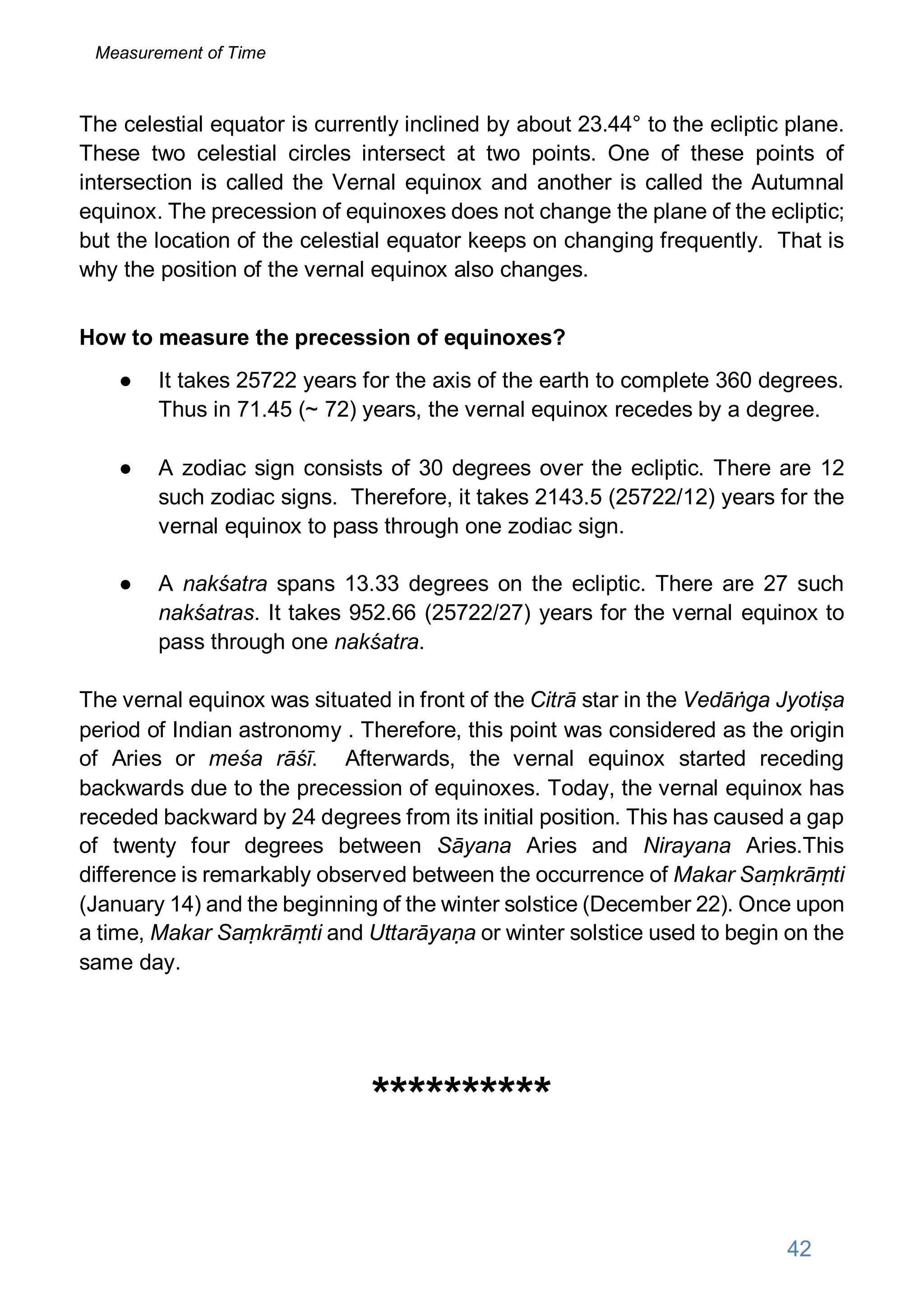 The celestial equator is currently inclined by about 23.44° to the ecliptic plane.
These two celestial circles intersect at two points. One of these points of
intersection is called the Vernal equinox and another is called the Autumnal
equinox. The precession of equinoxes does not change the plane of the ecliptic;
but the location of the celestial equator keeps on changing frequently. That is
why the position of the vernal equinox also changes.
How to measure the precession of equinoxes?
● It takes 25722 years for the axis of the earth to complete 360 degrees.
Thus in 71.45 (~ 72) years, the vernal equinox recedes by a degree.
● A zodiac sign consists of 30 degrees over the ecliptic. There are 12
such zodiac signs. Therefore, it takes 2143.5 (25722/12) years for the
vernal equinox to pass through one zodiac sign.
● A nakśatra spans 13.33 degrees on the ecliptic. There are 27 such
nakśatras. It takes 952.66 (25722/27) years for the vernal equinox to
pass through one nakśatra.
The vernal equinox was situated in front of the Citrā star in the Vedāṅga Jyotiṣa
period of Indian astronomy . Therefore, this point was considered as the origin
of Aries or meśa rāśī. Afterwards, the vernal equinox started receding
backwards due to the precession of equinoxes. Today, the vernal equinox has
receded backward by 24 degrees from its initial position. This has caused a gap
of twenty four degrees between Sāyana Aries and Nirayana Aries.This
difference is remarkably observed between the occurrence of Makar Saṃkrāṃti
(January 14) and the beginning of the winter solstice (December 22). Once upon
a time, Makar Saṃkrāṃti and Uttarāyaṇa or winter solstice used to begin on the
same day.
**********
42
Measurement of Time
 