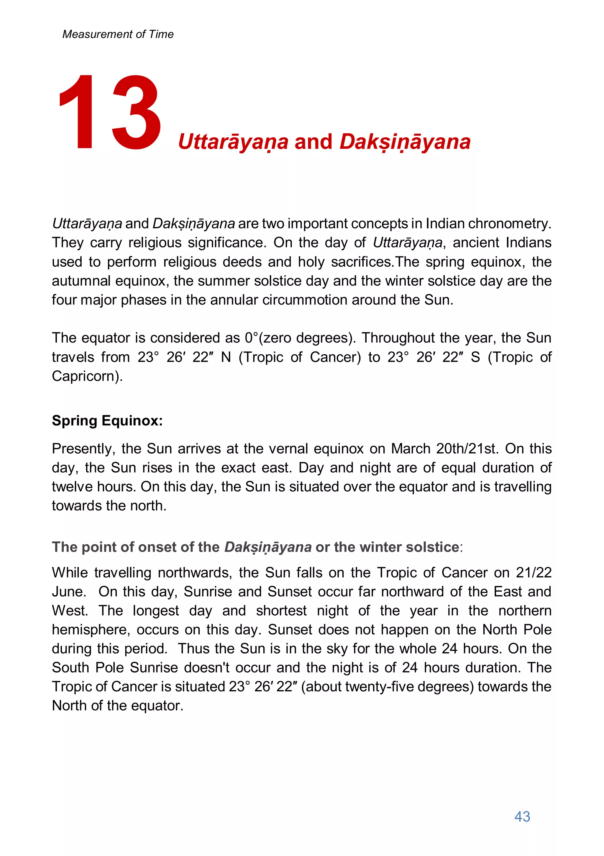 Uttarāyaṇa and Dakṣiṇāyana
Uttarāyaṇa and Dakṣiṇāyana are two important concepts in Indian chronometry.
They carry religious significance. On the day of Uttarāyaṇa, ancient Indians
used to perform religious deeds and holy sacrifices.The spring equinox, the
autumnal equinox, the summer solstice day and the winter solstice day are the
four major phases in the annular circummotion around the Sun.
The equator is considered as 0°(zero degrees). Throughout the year, the Sun
travels from 23° 26′ 22″ N (Tropic of Cancer) to 23° 26′ 22″ S (Tropic of
Capricorn).
Spring Equinox:
Presently, the Sun arrives at the vernal equinox on March 20th/21st. On this
day, the Sun rises in the exact east. Day and night are of equal duration of
twelve hours. On this day, the Sun is situated over the equator and is travelling
towards the north.
The point of onset of the Dakṣiṇāyana or the winter solstice:
While travelling northwards, the Sun falls on the Tropic of Cancer on 21/22
June. On this day, Sunrise and Sunset occur far northward of the East and
West. The longest day and shortest night of the year in the northern
hemisphere, occurs on this day. Sunset does not happen on the North Pole
during this period. Thus the Sun is in the sky for the whole 24 hours. On the
South Pole Sunrise doesn't occur and the night is of 24 hours duration. The
Tropic of Cancer is situated 23° 26′ 22″ (about twenty-five degrees) towards the
North of the equator.
13
43
Measurement of Time
 