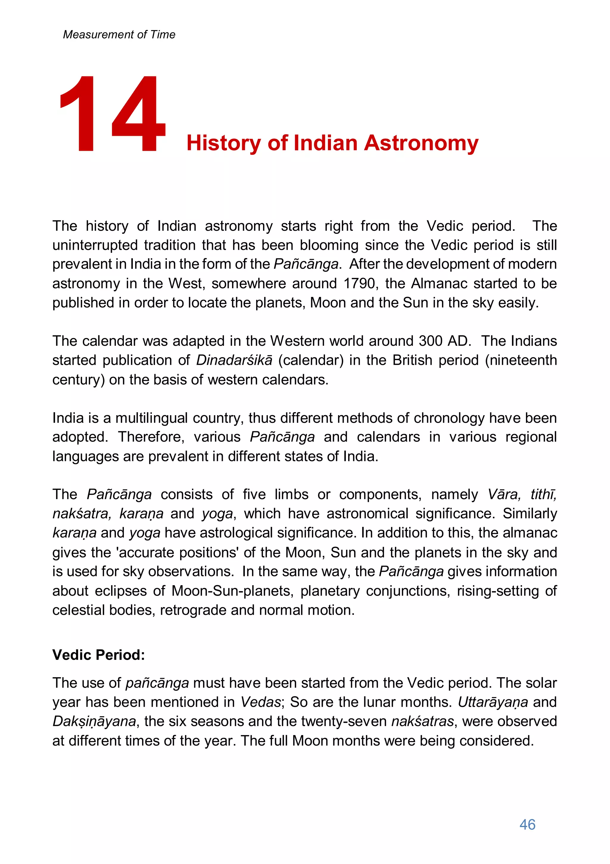 History of Indian Astronomy
The history of Indian astronomy starts right from the Vedic period. The
uninterrupted tradition that has been blooming since the Vedic period is still
prevalent in India in the form of the Pañcānga. After the development of modern
astronomy in the West, somewhere around 1790, the Almanac started to be
published in order to locate the planets, Moon and the Sun in the sky easily.
The calendar was adapted in the Western world around 300 AD. The Indians
started publication of Dinadarśikā (calendar) in the British period (nineteenth
century) on the basis of western calendars.
India is a multilingual country, thus different methods of chronology have been
adopted. Therefore, various Pañcānga and calendars in various regional
languages are prevalent in different states of India.
The Pañcānga consists of five limbs or components, namely Vāra, tithī,
nakśatra, karaṇa and yoga, which have astronomical significance. Similarly
karaṇa and yoga have astrological significance. In addition to this, the almanac
gives the 'accurate positions' of the Moon, Sun and the planets in the sky and
is used for sky observations. In the same way, the Pañcānga gives information
about eclipses of Moon-Sun-planets, planetary conjunctions, rising-setting of
celestial bodies, retrograde and normal motion.
Vedic Period:
The use of pañcānga must have been started from the Vedic period. The solar
year has been mentioned in Vedas; So are the lunar months. Uttarāyaṇa and
Dakṣiṇāyana, the six seasons and the twenty-seven nakśatras, were observed
at different times of the year. The full Moon months were being considered.
14
46
Measurement of Time
 