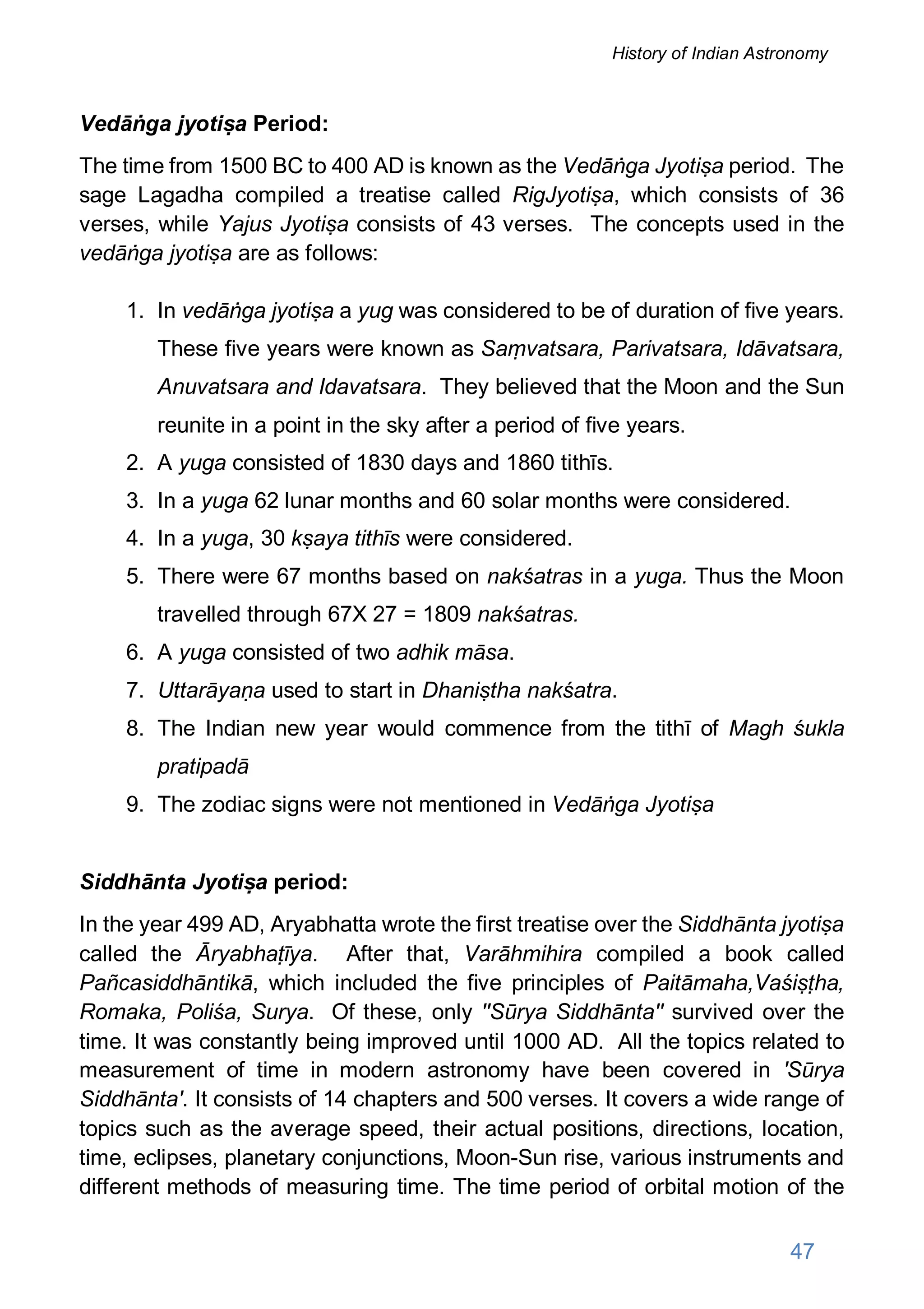 Vedāṅga jyotiṣa Period:
The time from 1500 BC to 400 AD is known as the Vedāṅga Jyotiṣa period. The
sage Lagadha compiled a treatise called RigJyotiṣa, which consists of 36
verses, while Yajus Jyotiṣa consists of 43 verses. The concepts used in the
vedāṅga jyotiṣa are as follows:
1. In vedāṅga jyotiṣa a yug was considered to be of duration of five years.
These five years were known as Saṃvatsara, Parivatsara, Idāvatsara,
Anuvatsara and Idavatsara. They believed that the Moon and the Sun
reunite in a point in the sky after a period of five years.
2. A yuga consisted of 1830 days and 1860 tithīs.
3. In a yuga 62 lunar months and 60 solar months were considered.
4. In a yuga, 30 kṣaya tithīs were considered.
5. There were 67 months based on nakśatras in a yuga. Thus the Moon
travelled through 67X 27 = 1809 nakśatras.
6. A yuga consisted of two adhik māsa.
7. Uttarāyaṇa used to start in Dhaniṣtha nakśatra.
8. The Indian new year would commence from the tithī of Magh śukla
pratipadā
9. The zodiac signs were not mentioned in Vedāṅga Jyotiṣa
Siddhānta Jyotiṣa period:
In the year 499 AD, Aryabhatta wrote the first treatise over the Siddhānta jyotiṣa
called the Āryabhaṭīya. After that, Varāhmihira compiled a book called
Pañcasiddhāntikā, which included the five principles of Paitāmaha,Vaśiṣṭha,
Romaka, Poliśa, Surya. Of these, only ''Sūrya Siddhānta'' survived over the
time. It was constantly being improved until 1000 AD. All the topics related to
measurement of time in modern astronomy have been covered in 'Sūrya
Siddhānta'. It consists of 14 chapters and 500 verses. It covers a wide range of
topics such as the average speed, their actual positions, directions, location,
time, eclipses, planetary conjunctions, Moon-Sun rise, various instruments and
different methods of measuring time. The time period of orbital motion of the
47
History of Indian Astronomy
 