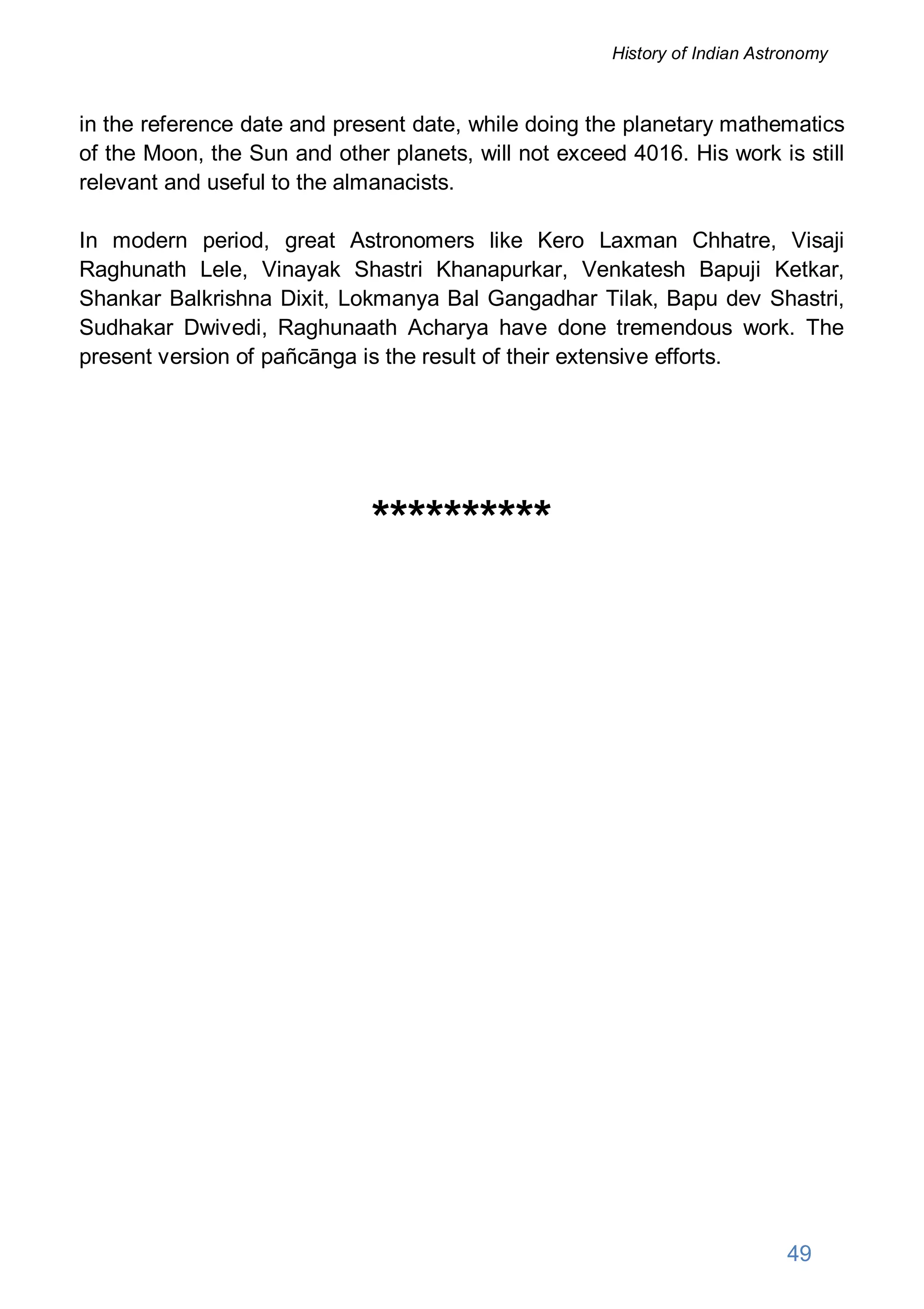 in the reference date and present date, while doing the planetary mathematics
of the Moon, the Sun and other planets, will not exceed 4016. His work is still
relevant and useful to the almanacists.
In modern period, great Astronomers like Kero Laxman Chhatre, Visaji
Raghunath Lele, Vinayak Shastri Khanapurkar, Venkatesh Bapuji Ketkar,
Shankar Balkrishna Dixit, Lokmanya Bal Gangadhar Tilak, Bapu dev Shastri,
Sudhakar Dwivedi, Raghunaath Acharya have done tremendous work. The
present version of pañcānga is the result of their extensive efforts.
**********
49
History of Indian Astronomy
 