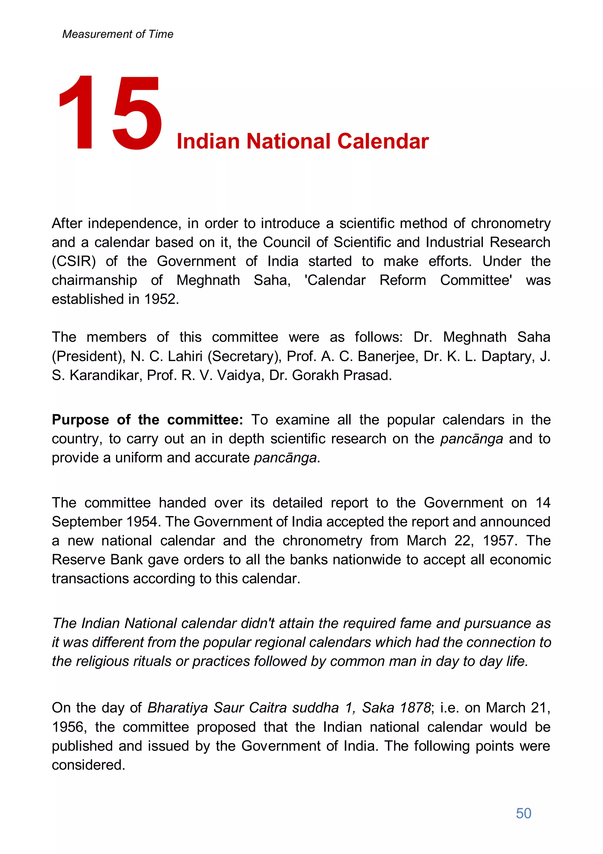 Indian National Calendar
After independence, in order to introduce a scientific method of chronometry
and a calendar based on it, the Council of Scientific and Industrial Research
(CSIR) of the Government of India started to make efforts. Under the
chairmanship of Meghnath Saha, 'Calendar Reform Committee' was
established in 1952.
The members of this committee were as follows: Dr. Meghnath Saha
(President), N. C. Lahiri (Secretary), Prof. A. C. Banerjee, Dr. K. L. Daptary, J.
S. Karandikar, Prof. R. V. Vaidya, Dr. Gorakh Prasad.
Purpose of the committee: To examine all the popular calendars in the
country, to carry out an in depth scientific research on the pancānga and to
provide a uniform and accurate pancānga.
The committee handed over its detailed report to the Government on 14
September 1954. The Government of India accepted the report and announced
a new national calendar and the chronometry from March 22, 1957. The
Reserve Bank gave orders to all the banks nationwide to accept all economic
transactions according to this calendar.
The Indian National calendar didn't attain the required fame and pursuance as
it was different from the popular regional calendars which had the connection to
the religious rituals or practices followed by common man in day to day life.
On the day of Bharatiya Saur Caitra suddha 1, Saka 1878; i.e. on March 21,
1956, the committee proposed that the Indian national calendar would be
published and issued by the Government of India. The following points were
considered.
15
50
Measurement of Time
 