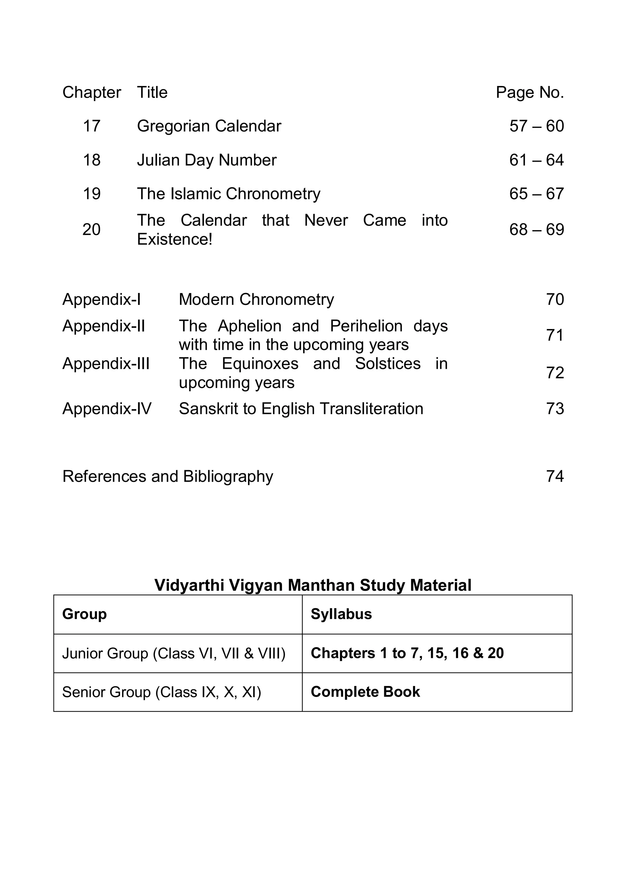 Chapter Title Page No.
17 Gregorian Calendar 57 – 60
18 Julian Day Number 61 – 64
19 The Islamic Chronometry 65 – 67
20
The Calendar that Never Came into
Existence!
68 – 69
Appendix-I Modern Chronometry 70
Appendix-II The Aphelion and Perihelion days
with time in the upcoming years
71
Appendix-III The Equinoxes and Solstices in
upcoming years
72
Appendix-IV Sanskrit to English Transliteration 73
References and Bibliography 74
Vidyarthi Vigyan Manthan Study Material
Group Syllabus
Junior Group (Class VI, VII & VIII) Chapters 1 to 7, 15, 16 & 20
Senior Group (Class IX, X, XI) Complete Book
 