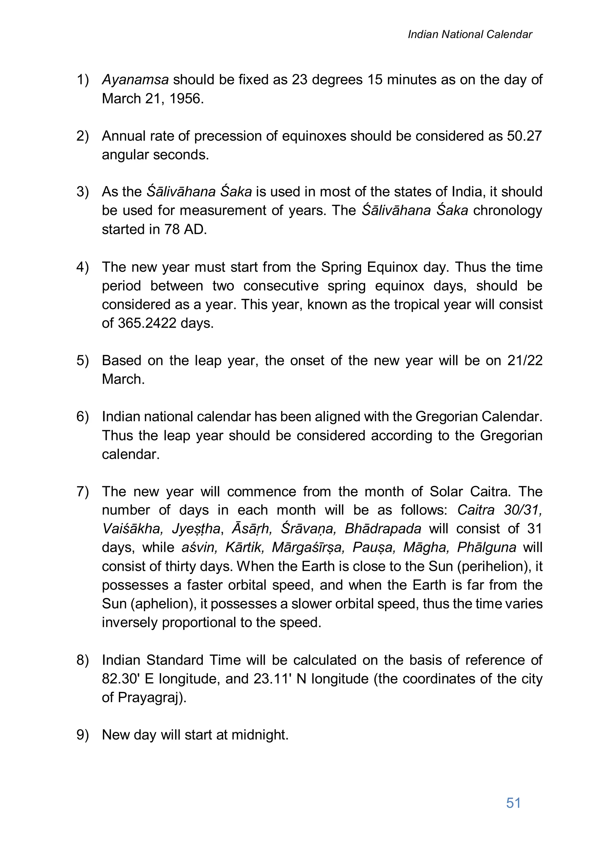 1) Ayanamsa should be fixed as 23 degrees 15 minutes as on the day of
March 21, 1956.
2) Annual rate of precession of equinoxes should be considered as 50.27
angular seconds.
3) As the Śālivāhana Śaka is used in most of the states of India, it should
be used for measurement of years. The Śālivāhana Śaka chronology
started in 78 AD.
4) The new year must start from the Spring Equinox day. Thus the time
period between two consecutive spring equinox days, should be
considered as a year. This year, known as the tropical year will consist
of 365.2422 days.
5) Based on the leap year, the onset of the new year will be on 21/22
March.
6) Indian national calendar has been aligned with the Gregorian Calendar.
Thus the leap year should be considered according to the Gregorian
calendar.
7) The new year will commence from the month of Solar Caitra. The
number of days in each month will be as follows: Caitra 30/31,
Vaiśākha, Jyeṣṭha, Āsāṛh, Śrāvaṇa, Bhādrapada will consist of 31
days, while aśvin, Kārtik, Mārgaśīrṣa, Pauṣa, Māgha, Phālguna will
consist of thirty days. When the Earth is close to the Sun (perihelion), it
possesses a faster orbital speed, and when the Earth is far from the
Sun (aphelion), it possesses a slower orbital speed, thus the time varies
inversely proportional to the speed.
8) Indian Standard Time will be calculated on the basis of reference of
82.30' E longitude, and 23.11' N longitude (the coordinates of the city
of Prayagraj).
9) New day will start at midnight.
51
Indian National Calendar
 