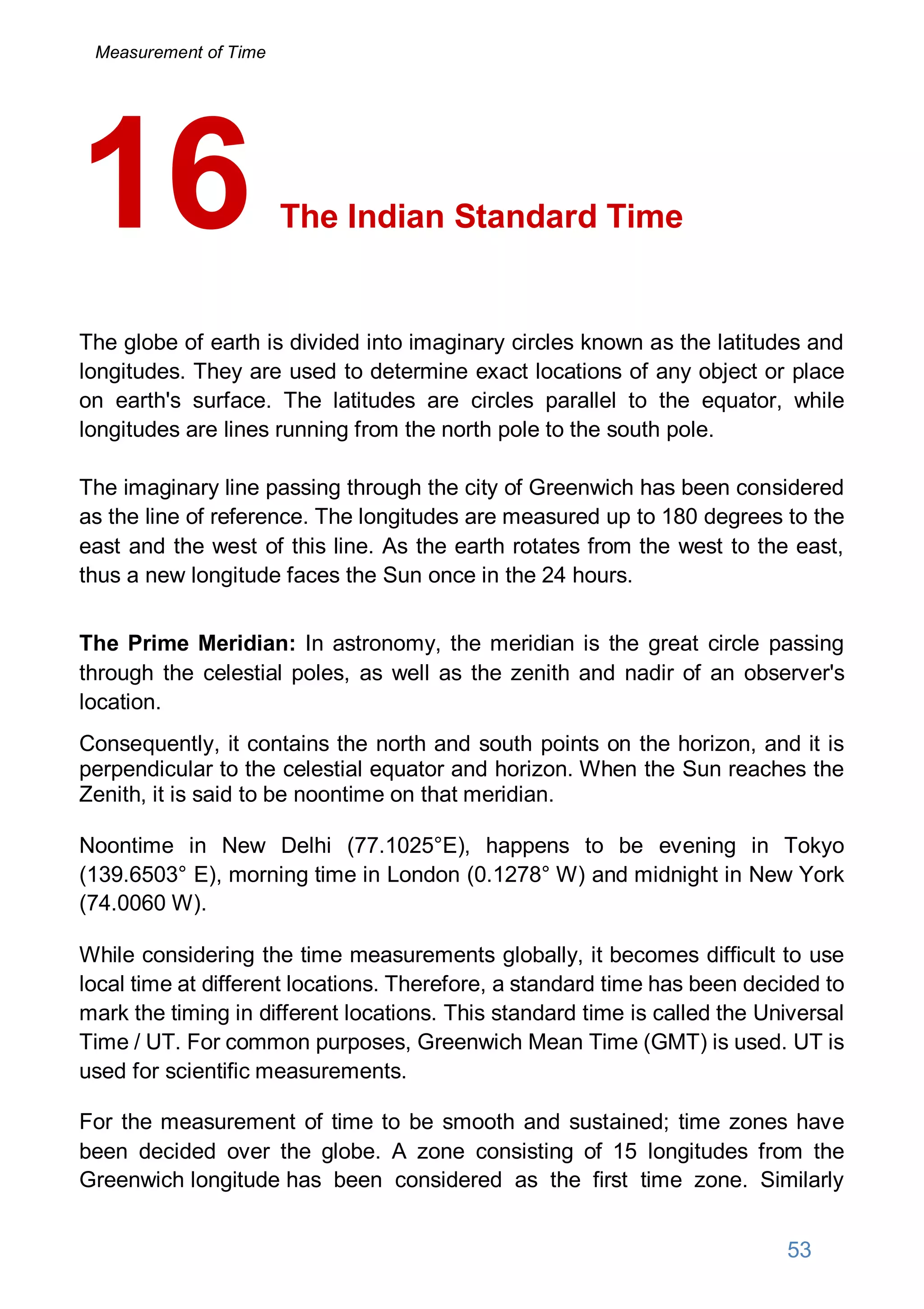 The Indian Standard Time
The globe of earth is divided into imaginary circles known as the latitudes and
longitudes. They are used to determine exact locations of any object or place
on earth's surface. The latitudes are circles parallel to the equator, while
longitudes are lines running from the north pole to the south pole.
The imaginary line passing through the city of Greenwich has been considered
as the line of reference. The longitudes are measured up to 180 degrees to the
east and the west of this line. As the earth rotates from the west to the east,
thus a new longitude faces the Sun once in the 24 hours.
The Prime Meridian: In astronomy, the meridian is the great circle passing
through the celestial poles, as well as the zenith and nadir of an observer's
location.
Consequently, it contains the north and south points on the horizon, and it is
perpendicular to the celestial equator and horizon. When the Sun reaches the
Zenith, it is said to be noontime on that meridian.
Noontime in New Delhi (77.1025°E), happens to be evening in Tokyo
(139.6503° E), morning time in London (0.1278° W) and midnight in New York
(74.0060 W).
While considering the time measurements globally, it becomes difficult to use
local time at different locations. Therefore, a standard time has been decided to
mark the timing in different locations. This standard time is called the Universal
Time / UT. For common purposes, Greenwich Mean Time (GMT) is used. UT is
used for scientific measurements.
For the measurement of time to be smooth and sustained; time zones have
been decided over the globe. A zone consisting of 15 longitudes from the
Greenwich longitude has been considered as the first time zone. Similarly
16
53
Measurement of Time
 