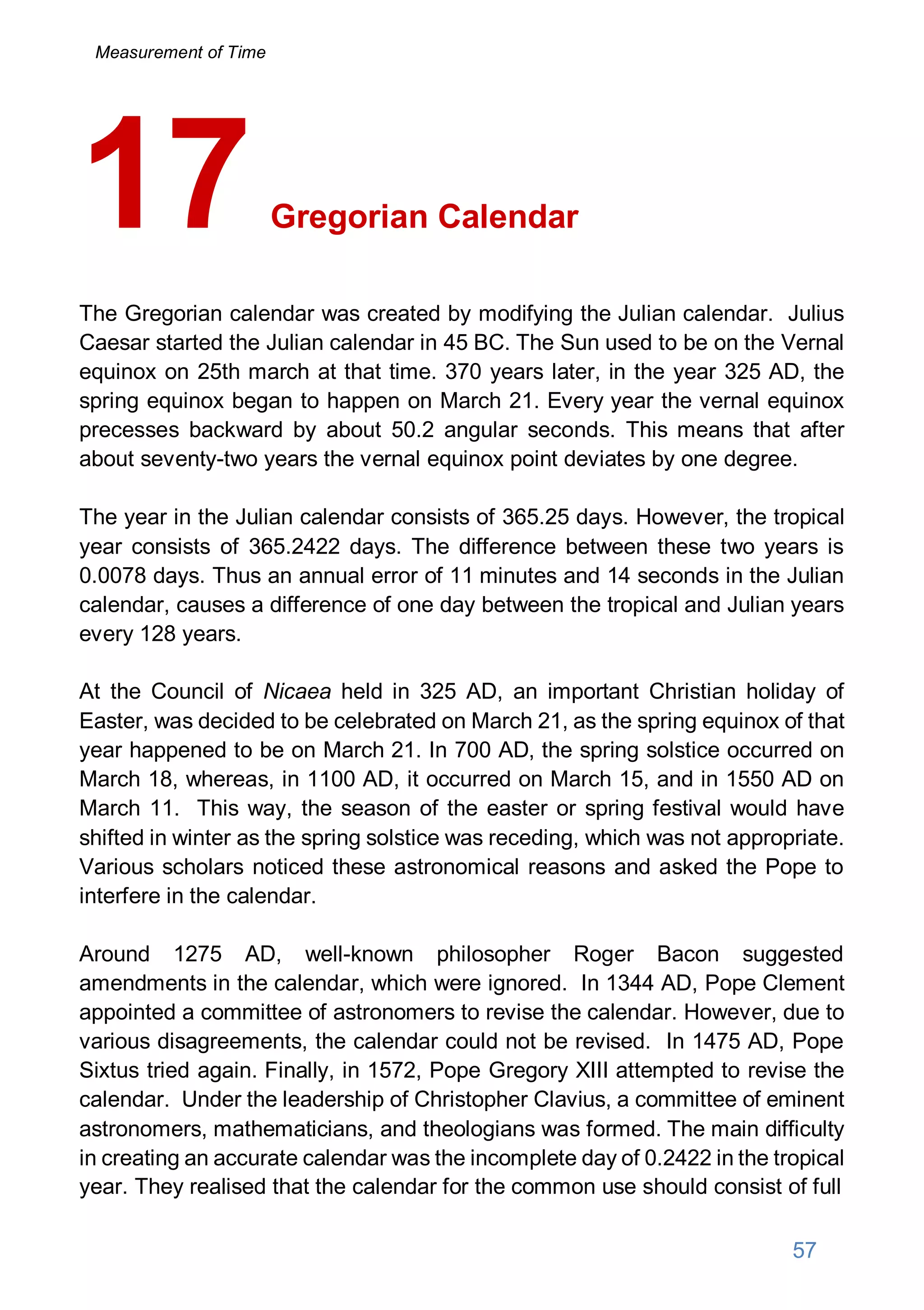 Gregorian Calendar
The Gregorian calendar was created by modifying the Julian calendar. Julius
Caesar started the Julian calendar in 45 BC. The Sun used to be on the Vernal
equinox on 25th march at that time. 370 years later, in the year 325 AD, the
spring equinox began to happen on March 21. Every year the vernal equinox
precesses backward by about 50.2 angular seconds. This means that after
about seventy-two years the vernal equinox point deviates by one degree.
The year in the Julian calendar consists of 365.25 days. However, the tropical
year consists of 365.2422 days. The difference between these two years is
0.0078 days. Thus an annual error of 11 minutes and 14 seconds in the Julian
calendar, causes a difference of one day between the tropical and Julian years
every 128 years.
At the Council of Nicaea held in 325 AD, an important Christian holiday of
Easter, was decided to be celebrated on March 21, as the spring equinox of that
year happened to be on March 21. In 700 AD, the spring solstice occurred on
March 18, whereas, in 1100 AD, it occurred on March 15, and in 1550 AD on
March 11. This way, the season of the easter or spring festival would have
shifted in winter as the spring solstice was receding, which was not appropriate.
Various scholars noticed these astronomical reasons and asked the Pope to
interfere in the calendar.
Around 1275 AD, well-known philosopher Roger Bacon suggested
amendments in the calendar, which were ignored. In 1344 AD, Pope Clement
appointed a committee of astronomers to revise the calendar. However, due to
various disagreements, the calendar could not be revised. In 1475 AD, Pope
Sixtus tried again. Finally, in 1572, Pope Gregory XIII attempted to revise the
calendar. Under the leadership of Christopher Clavius, a committee of eminent
astronomers, mathematicians, and theologians was formed. The main difficulty
in creating an accurate calendar was the incomplete day of 0.2422 in the tropical
year. They realised that the calendar for the common use should consist of full
17
57
Measurement of Time
 