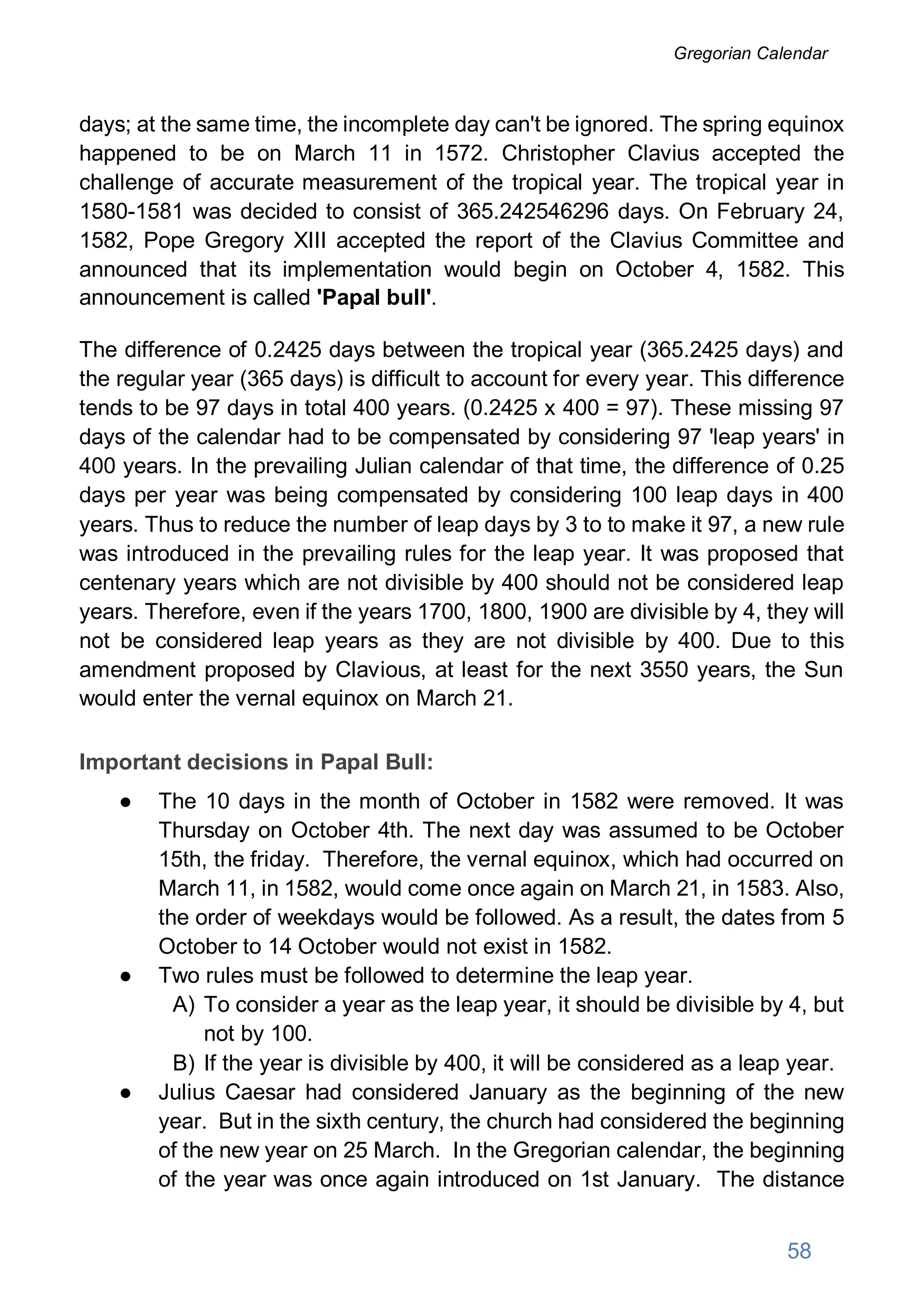 days; at the same time, the incomplete day can't be ignored. The spring equinox
happened to be on March 11 in 1572. Christopher Clavius accepted the
challenge of accurate measurement of the tropical year. The tropical year in
1580-1581 was decided to consist of 365.242546296 days. On February 24,
1582, Pope Gregory XIII accepted the report of the Clavius Committee and
announced that its implementation would begin on October 4, 1582. This
announcement is called 'Papal bull'.
The difference of 0.2425 days between the tropical year (365.2425 days) and
the regular year (365 days) is difficult to account for every year. This difference
tends to be 97 days in total 400 years. (0.2425 x 400 = 97). These missing 97
days of the calendar had to be compensated by considering 97 'leap years' in
400 years. In the prevailing Julian calendar of that time, the difference of 0.25
days per year was being compensated by considering 100 leap days in 400
years. Thus to reduce the number of leap days by 3 to to make it 97, a new rule
was introduced in the prevailing rules for the leap year. It was proposed that
centenary years which are not divisible by 400 should not be considered leap
years. Therefore, even if the years 1700, 1800, 1900 are divisible by 4, they will
not be considered leap years as they are not divisible by 400. Due to this
amendment proposed by Clavious, at least for the next 3550 years, the Sun
would enter the vernal equinox on March 21.
Important decisions in Papal Bull:
● The 10 days in the month of October in 1582 were removed. It was
Thursday on October 4th. The next day was assumed to be October
15th, the friday. Therefore, the vernal equinox, which had occurred on
March 11, in 1582, would come once again on March 21, in 1583. Also,
the order of weekdays would be followed. As a result, the dates from 5
October to 14 October would not exist in 1582.
● Two rules must be followed to determine the leap year.
A) To consider a year as the leap year, it should be divisible by 4, but
not by 100.
B) If the year is divisible by 400, it will be considered as a leap year.
● Julius Caesar had considered January as the beginning of the new
year. But in the sixth century, the church had considered the beginning
of the new year on 25 March. In the Gregorian calendar, the beginning
of the year was once again introduced on 1st January. The distance
58
Gregorian Calendar
 