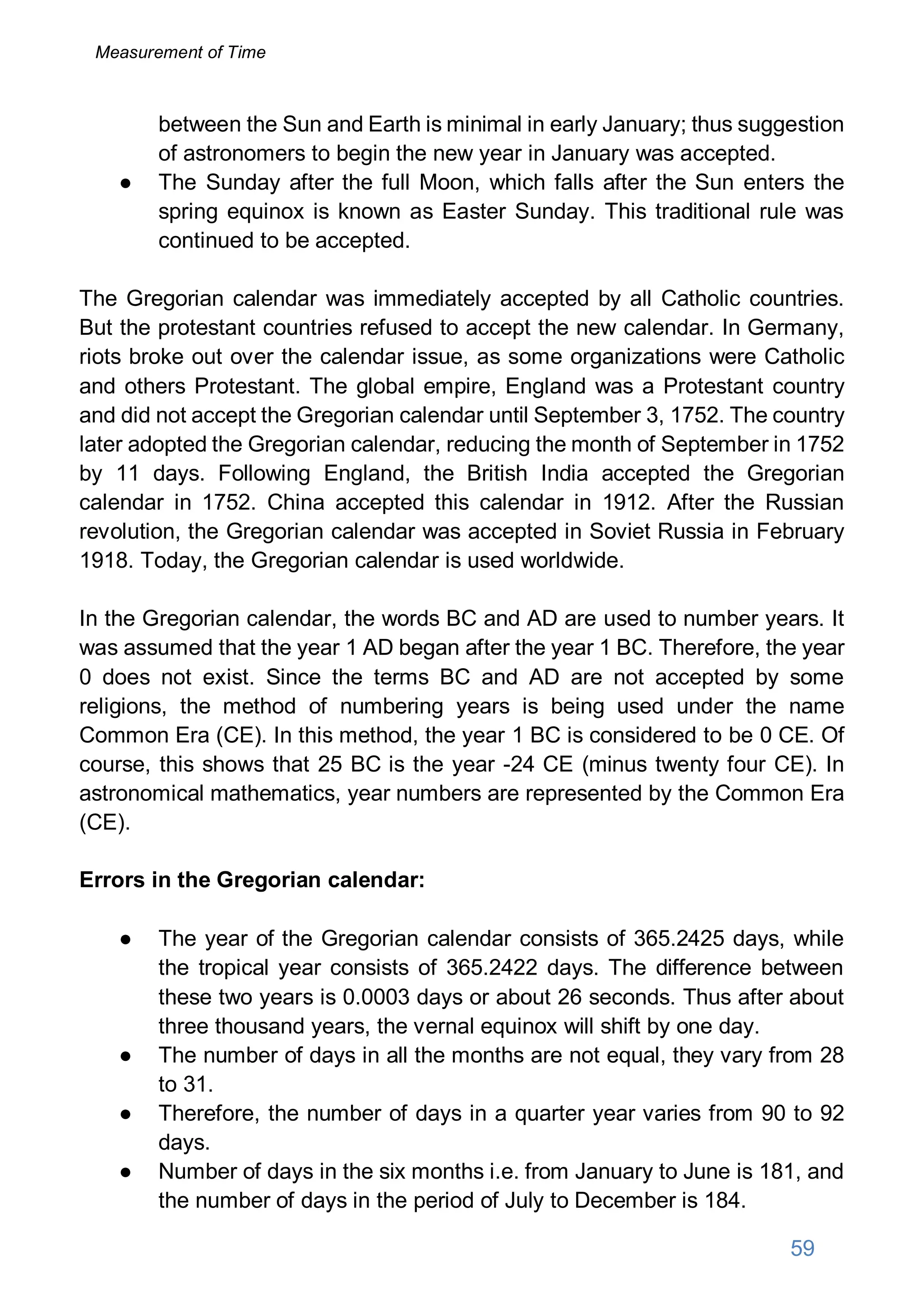 between the Sun and Earth is minimal in early January; thus suggestion
of astronomers to begin the new year in January was accepted.
● The Sunday after the full Moon, which falls after the Sun enters the
spring equinox is known as Easter Sunday. This traditional rule was
continued to be accepted.
The Gregorian calendar was immediately accepted by all Catholic countries.
But the protestant countries refused to accept the new calendar. In Germany,
riots broke out over the calendar issue, as some organizations were Catholic
and others Protestant. The global empire, England was a Protestant country
and did not accept the Gregorian calendar until September 3, 1752. The country
later adopted the Gregorian calendar, reducing the month of September in 1752
by 11 days. Following England, the British India accepted the Gregorian
calendar in 1752. China accepted this calendar in 1912. After the Russian
revolution, the Gregorian calendar was accepted in Soviet Russia in February
1918. Today, the Gregorian calendar is used worldwide.
In the Gregorian calendar, the words BC and AD are used to number years. It
was assumed that the year 1 AD began after the year 1 BC. Therefore, the year
0 does not exist. Since the terms BC and AD are not accepted by some
religions, the method of numbering years is being used under the name
Common Era (CE). In this method, the year 1 BC is considered to be 0 CE. Of
course, this shows that 25 BC is the year -24 CE (minus twenty four CE). In
astronomical mathematics, year numbers are represented by the Common Era
(CE).
Errors in the Gregorian calendar:
● The year of the Gregorian calendar consists of 365.2425 days, while
the tropical year consists of 365.2422 days. The difference between
these two years is 0.0003 days or about 26 seconds. Thus after about
three thousand years, the vernal equinox will shift by one day.
● The number of days in all the months are not equal, they vary from 28
to 31.
● Therefore, the number of days in a quarter year varies from 90 to 92
days.
● Number of days in the six months i.e. from January to June is 181, and
the number of days in the period of July to December is 184.
59
Measurement of Time
 
